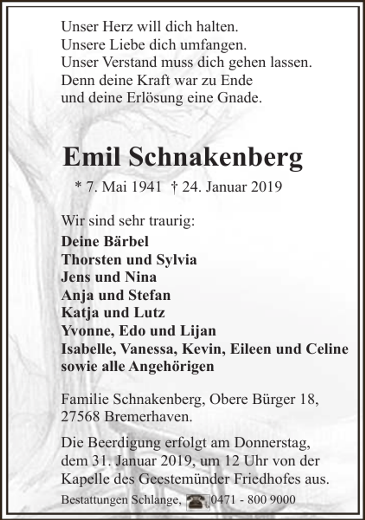 <p>Unser Herz will dich halten.<br />Unsere Liebe dich umfangen.<br />Unser Verstand muss dich gehen lassen.<br />Denn deine Kraft war zu Ende<br />und deine Erlösung eine Gnade.</p><p>Emil Schnakenberg<br />* 7. Mai 1941 † 24. Januar 2019<br />Wir sind sehr traurig:<br />Deine Bärbel<br />Thorsten und Sylvia<br />Jens und Nina<br />Anja und Stefan<br />Katja und Lutz<br />Yvonne, Edo und Lijan<br />Isabelle, Vanessa, Kevin, Eileen und Celine<br />sowie alle Angehörigen<br />Familie Schnakenberg, Obere Bürger 18,<br />27568 Bremerhaven.<br />Die Beerdigung erfolgt am Donnerstag,<br />dem 31. Januar 2019, um 12 Uhr von der<br />Kapelle des Geestemünder Friedhofes aus.<br />Bestattungen Schlange,</p><p>0471 - 800 9000</p>