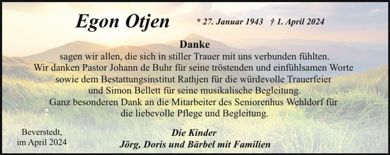 <p>Egon Otjen</p><p>* 27. Januar 1943 † 1. April 2024</p><p>Danke</p><p>sagen wir allen, die sich in stiller Trauer mit uns verbunden fühlten.<br />Wir danken Pastor Johann de Buhr für seine tröstenden und einfühlsamen Worte<br />sowie dem Bestattungsinstitut Rathjen für die würdevolle Trauerfeier<br />und Simon Bellett für seine musikalische Begleitung.<br />Ganz besonderen Dank an die Mitarbeiter des Seniorenhus Wehldorf für<br />die liebevolle Pflege und Begleitung.<br />Beverstedt,<br />im April 2024</p><p>Die Kinder<br />Jörg, Doris und Bärbel mit Familien</p>