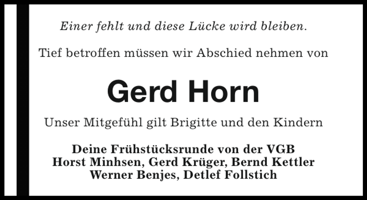 <p>Einer fehlt und diese Lücke wird bleiben.<br />Tief betroffen müssen wir Abschied nehmen von</p><p>Gerd Horn<br />Unser Mitgefühl gilt Brigitte und den Kindern<br />Deine Frühstücksrunde von der VGB<br />Horst Minhsen, Gerd Krüger, Bernd Kettler<br />Werner Benjes, Detlef Follstich</p>