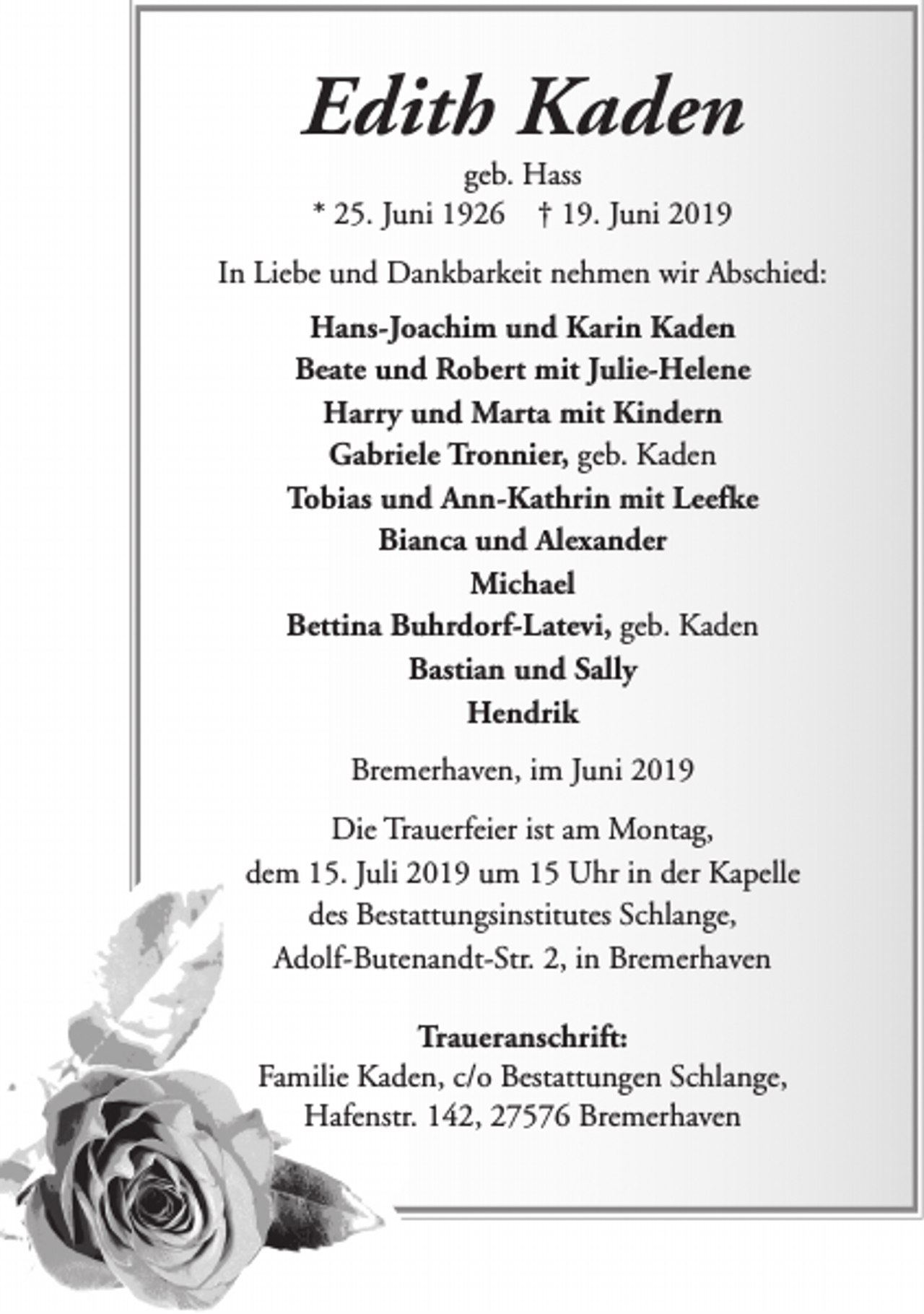 <p>Edith Kaden<br />geb. Hass<br />* 25. Juni 1926 † 19. Juni 2019</p><p>In Liebe und Dankbarkeit nehmen wir Abschied:<br />Hans-Joachim und Karin Kaden<br />Beate und Robert mit Julie-Helene<br />Harry und Marta mit Kindern<br />Gabriele Tronnier, geb. Kaden<br />Tobias und Ann-Kathrin mit Leefke<br />Bianca und Alexander<br />Michael<br />Bettina Buhrdorf-Latevi, geb. Kaden<br />Bastian und Sally<br />Hendrik<br />Bremerhaven, im Juni 2019<br />Die Trauerfeier ist am Montag,<br />dem 15. Juli 2019 um 15 Uhr in der Kapelle<br />des Bestattungsinstitutes Schlange,<br />Adolf-Butenandt-Str. 2, in Bremerhaven<br />Traueranschrift:<br />Familie Kaden, c/o Bestattungen Schlange,<br />Hafenstr. 142, 27576 Bremerhaven</p>