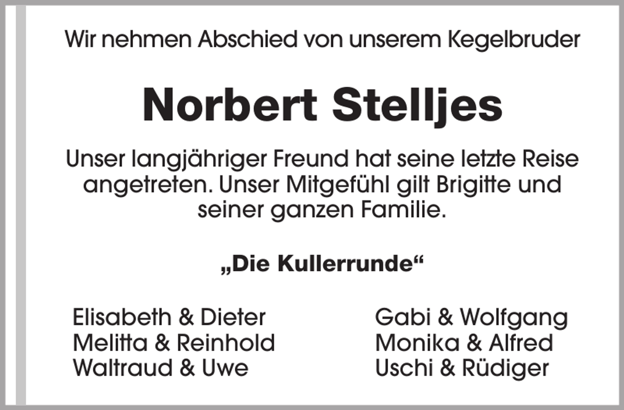 <p>Wir nehmen Abschied von unserem Kegelbruder</p><p>Norbert Stelljes<br />Unser langjähriger Freund hat seine letzte Reise<br />angetreten. Unser Mitgefühl gilt Brigitte und<br />seiner ganzen Familie.<br />„Die Kullerrunde“<br />Elisabeth &amp; Dieter<br />Melitta &amp; Reinhold<br />Waltraud &amp; Uwe</p><p>Gabi &amp; Wolfgang<br />Monika &amp; Alfred<br />Uschi &amp; Rüdiger</p>