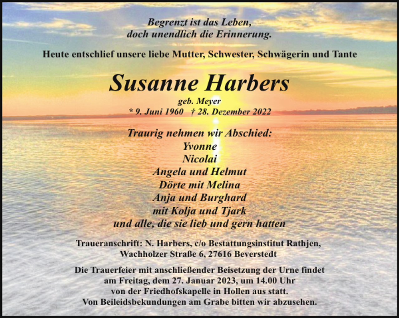 <p>Begrenzt ist das Leben,<br />doch unendlich die Erinnerung.<br />Heute entschlief unsere liebe Mutter, Schwester, Schwägerin und Tante</p><p>Susanne Harbers<br />geb. Meyer<br />* 9. Juni 1960 † 28. Dezember 2022</p><p>Traurig nehmen wir Abschied:<br />Yvonne<br />Nicolai<br />Angela und Helmut<br />Dörte mit Melina<br />Anja und Burghard<br />mit Kolja und Tjark<br />und alle, die sie lieb und gern hatten<br />Traueranschrift: N. Harbers, c/o Bestattungsinstitut Rathjen,<br />Wachholzer Straße 6, 27616 Beverstedt<br />Die Trauerfeier mit anschließender Beisetzung der Urne findet<br />am Freitag, dem 27. Januar 2023, um 14.00 Uhr<br />von der Friedhofskapelle in Hollen aus statt.<br />Von Beileidsbekundungen am Grabe bitten wir abzusehen.</p>