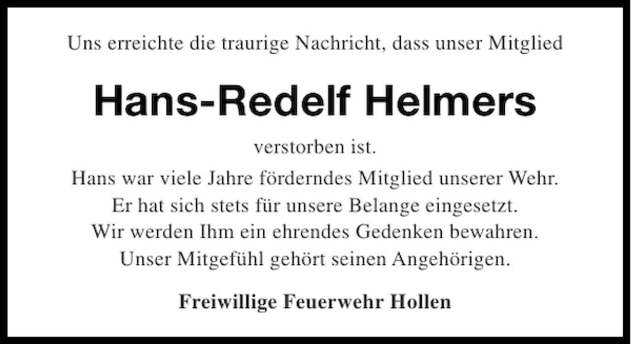 <p>Uns erreichte die traurige Nachricht, dass unser Mitglied</p><p>Hans-Redelf Helmers<br />verstorben ist.<br />Hans war viele Jahre förderndes Mitglied unserer Wehr.<br />Er hat sich stets für unsere Belange eingesetzt.<br />Wir werden Ihm ein ehrendes Gedenken bewahren.<br />Unser Mitgefühl gehört seinen Angehörigen.<br />Freiwillige Feuerwehr Hollen</p>