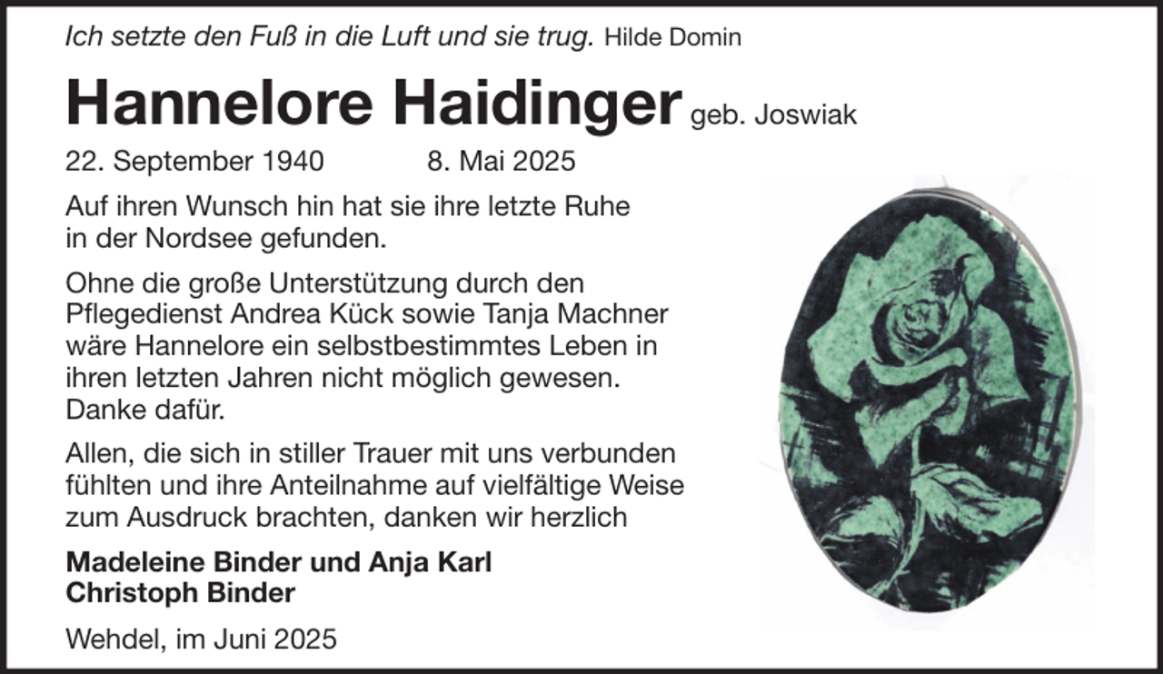 <p>Ich setzte den Fuß in die Luft und sie trug. Hilde Domin</p>
<p>Hannelore Haidinger geb. Joswiak<br />22. September 1940</p>
<p>8. Mai 2025</p>
<p>Auf ihren Wunsch hin hat sie ihre letzte Ruhe<br />in der Nordsee gefunden.<br />Ohne die große Unterstützung durch den<br />Pflegedienst Andrea Kück sowie Tanja Machner<br />wäre Hannelore ein selbstbestimmtes Leben in<br />ihren letzten Jahren nicht möglich gewesen.<br />Danke dafür.<br />Allen, die sich in stiller Trauer mit uns verbunden<br />fühlten und ihre Anteilnahme auf vielfältige Weise<br />zum Ausdruck brachten, danken wir herzlich<br />Madeleine Binder und Anja Karl<br />Christoph Binder<br />Wehdel, im Juni 2025</p>