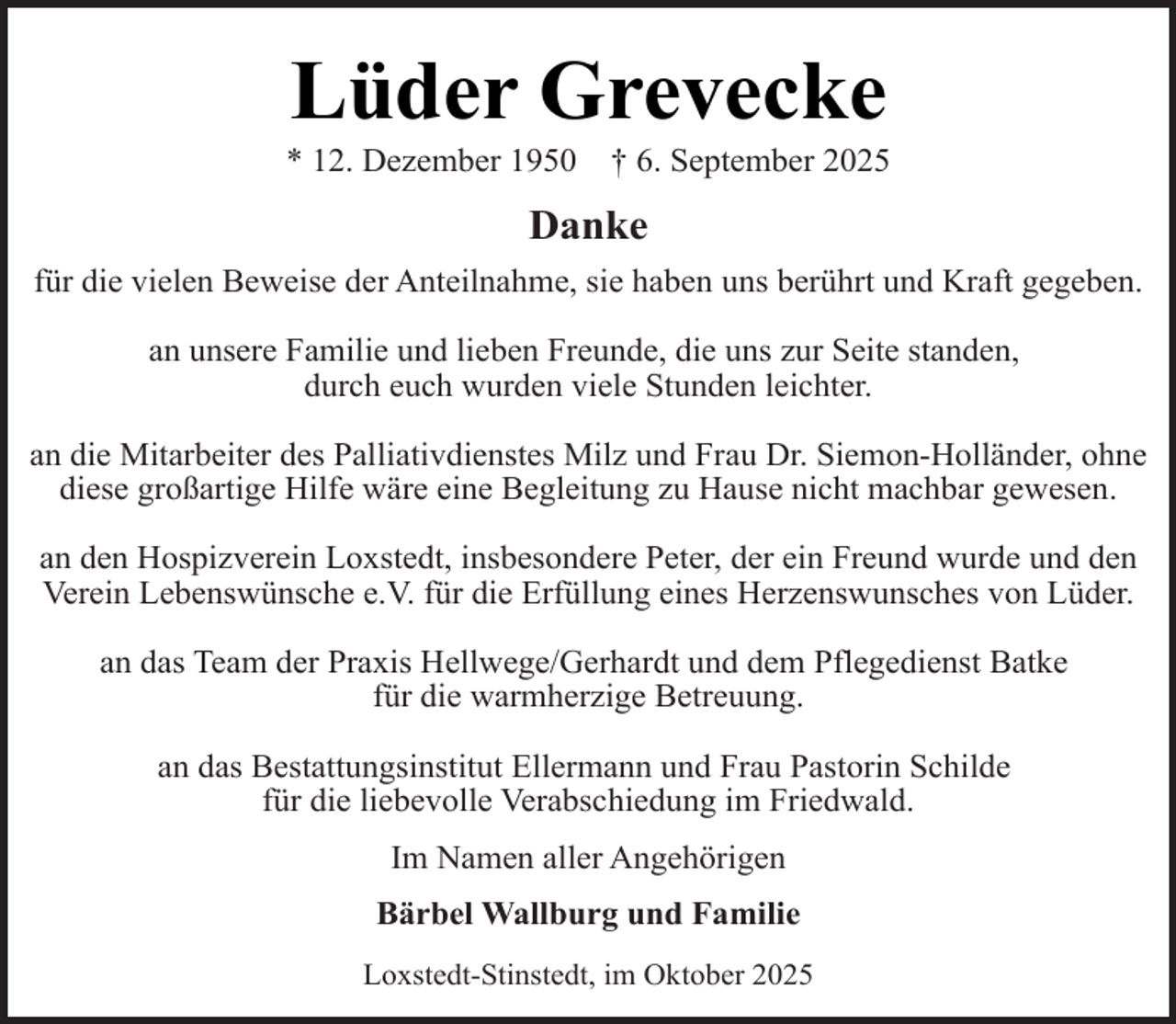 <p>Lüder Grevecke</p><p>* 12. Dezember 1950</p><p>† 6. September 2025</p><p>Danke<br />für die vielen Beweise der Anteilnahme, sie haben uns berührt und Kraft gegeben.<br />an unsere Familie und lieben Freunde, die uns zur Seite standen,<br />durch euch wurden viele Stunden leichter.<br />an die Mitarbeiter des Palliativdienstes Milz und Frau Dr. Siemon-Holländer, ohne<br />diese großartige Hilfe wäre eine Begleitung zu Hause nicht machbar gewesen.<br />an den Hospizverein Loxstedt, insbesondere Peter, der ein Freund wurde und den<br />Verein Lebenswünsche e.V. für die Erfüllung eines Herzenswunsches von Lüder.<br />an das Team der Praxis Hellwege/Gerhardt und dem Pflegedienst Batke<br />für die warmherzige Betreuung.<br />an das Bestattungsinstitut Ellermann und Frau Pastorin Schilde<br />für die liebevolle Verabschiedung im Friedwald.<br />Im Namen aller Angehörigen<br />Bärbel Wallburg und Familie<br />Loxstedt-Stinstedt, im Oktober 2025</p>