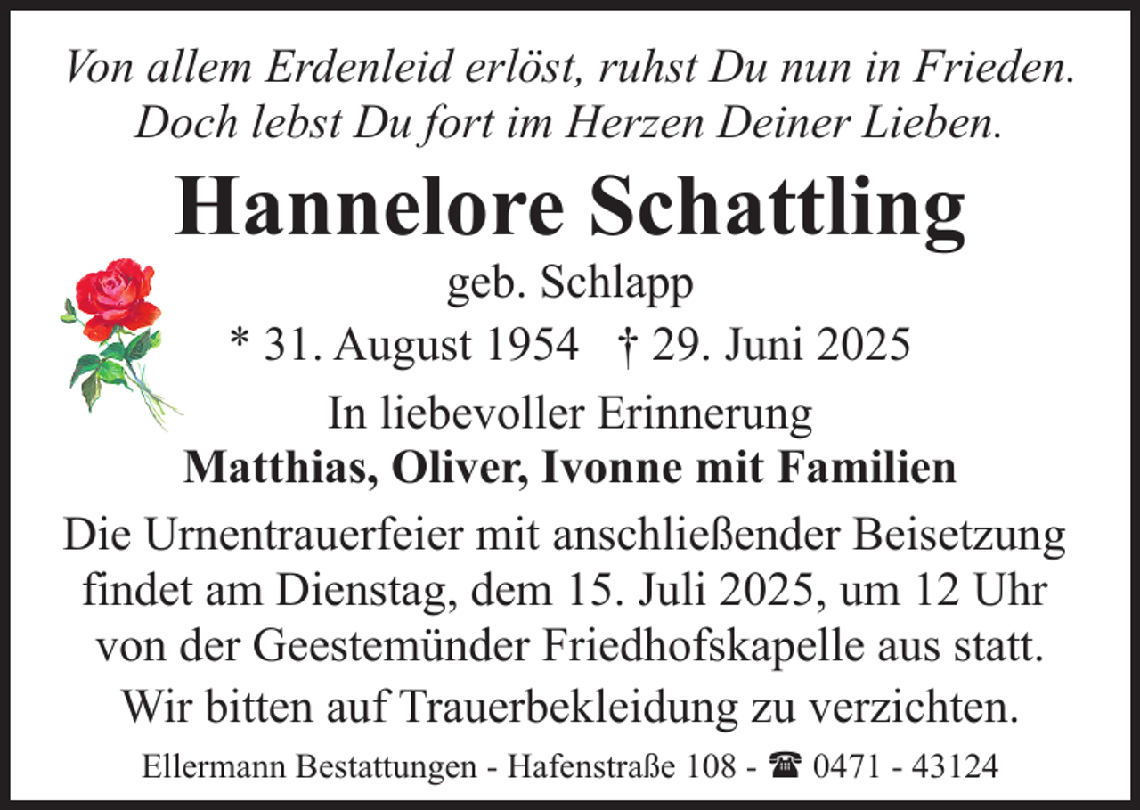 <p>Von allem Erdenleid erlöst, ruhst Du nun in Frieden.<br />Doch lebst Du fort im Herzen Deiner Lieben.</p><p>Hannelore Schattling</p><p>geb. Schlapp<br />* 31. August 1954 † 29. Juni 2025<br />In liebevoller Erinnerung<br />Matthias, Oliver, Ivonne mit Familien<br />Die Urnentrauerfeier mit anschließender Beisetzung<br />findet am Dienstag, dem 15. Juli 2025, um 12 Uhr<br />von der Geestemünder Friedhofskapelle aus statt.<br />Wir bitten auf Trauerbekleidung zu verzichten.<br />Ellermann Bestattungen - Hafenstraße 108 - ( 0471 - 43124</p>