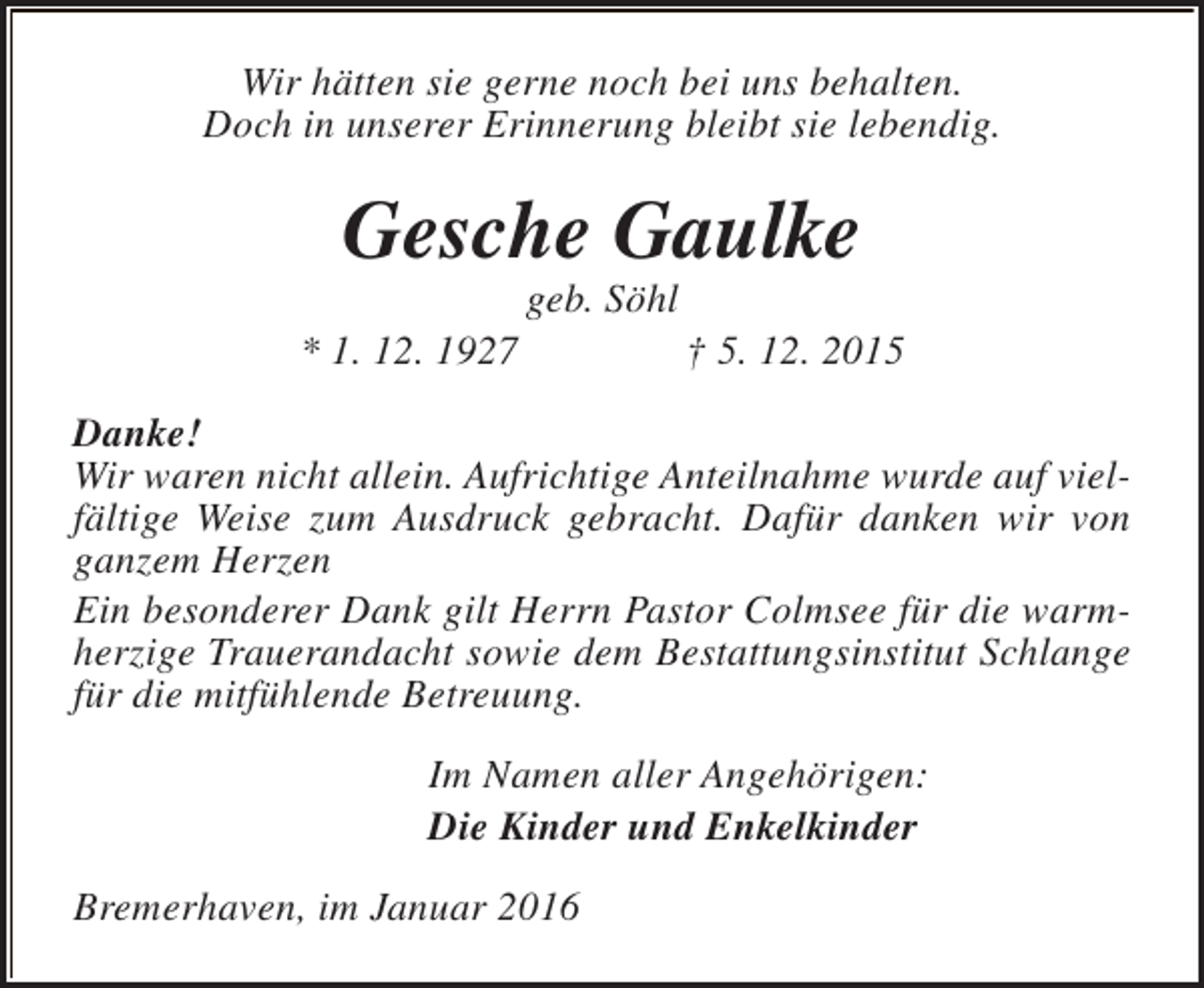 <p>Wir hätten sie gerne noch bei uns behalten.<br />Doch in unserer Erinnerung bleibt sie lebendig.</p><p>Gesche Gaulke<br />* 1. 12. 1927</p><p>geb. Söhl</p><p>† 5. 12. 2015</p><p>Danke!<br />Wir waren nicht allein. Aufrichtige Anteilnahme wurde auf vielfältige Weise zum Ausdruck gebracht. Dafür danken wir von<br />ganzem Herzen<br />Ein besonderer Dank gilt Herrn Pastor Colmsee für die warmherzige Trauerandacht sowie dem Bestattungsinstitut Schlange<br />für die mitfühlende Betreuung.<br />Im Namen aller Angehörigen:<br />Die Kinder und Enkelkinder<br />Bremerhaven, im Januar 2016</p>
