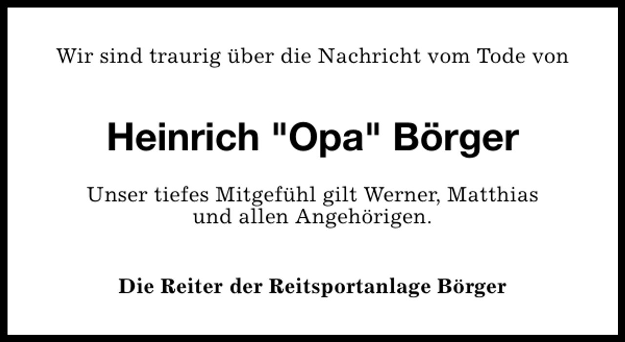 <p>Wir sind traurig über die Nachricht vom Tode von</p><p>Heinrich "Opa" Börger<br />Unser tiefes Mitgefühl gilt Werner, Matthias<br />und allen Angehörigen.<br />Die Reiter der Reitsportanlage Börger</p>