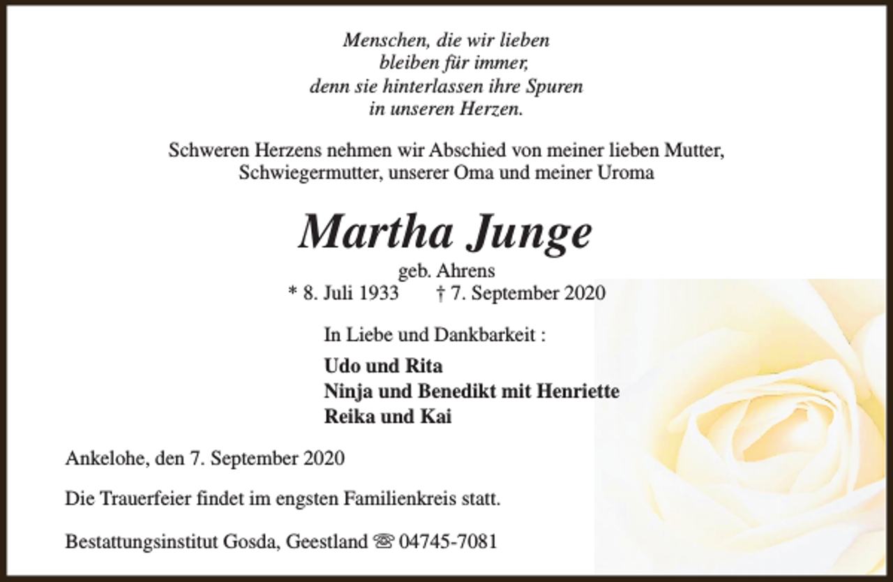<p>Menschen, die wir lieben<br />bleiben für immer,<br />denn sie hinterlassen ihre Spuren<br />in unseren Herzen.<br />Schweren Herzens nehmen wir Abschied von meiner lieben Mutter,<br />Schwiegermutter, unserer Oma und meiner Uroma</p><p>Martha Junge</p><p>geb. Ahrens<br />* 8. Juli 1933<br />† 7. September 2020<br />In Liebe und Dankbarkeit :<br />Udo und Rita<br />Ninja und Benedikt mit Henriette<br />Reika und Kai<br />Ankelohe, den 7. September 2020<br />Die Trauerfeier findet im engsten Familienkreis statt.<br />Bestattungsinstitut Gosda, Geestland s 04745-7081</p>