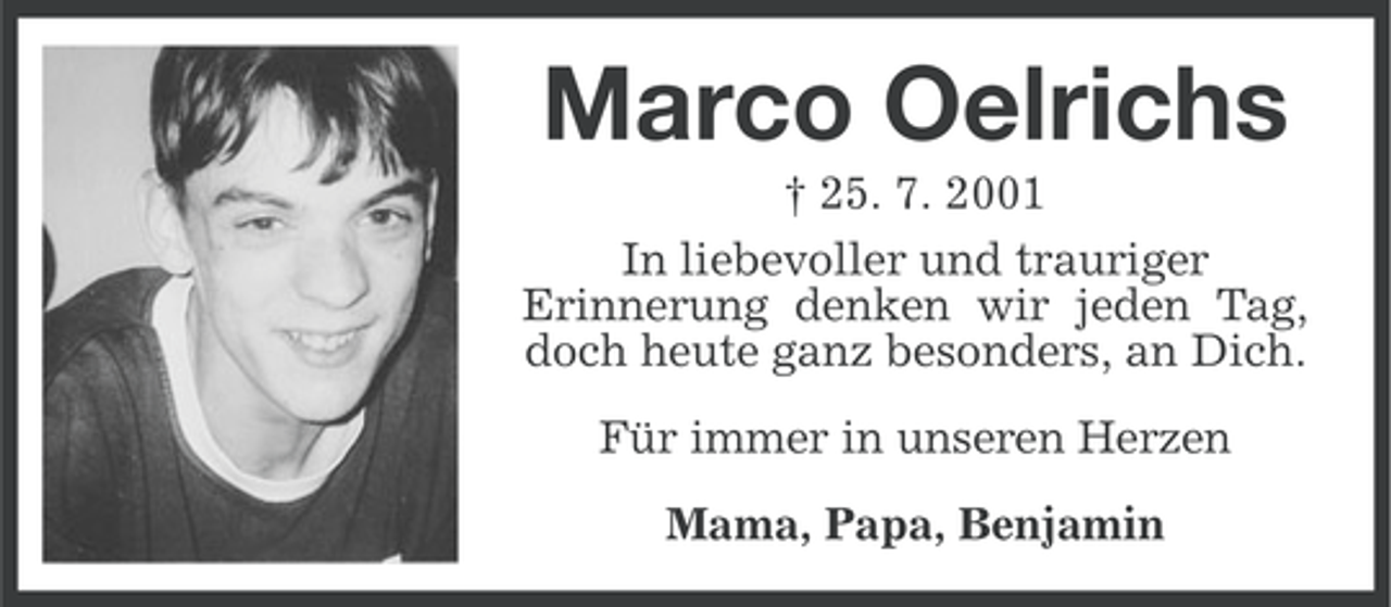 <p>Marco Oelrichs<br />† 25. 7. 2001<br />In liebevoller und trauriger<br />Erinnerung denken wir jeden Tag,<br />doch heute ganz besonders, an Dich.<br />Für immer in unseren Herzen<br />Mama, Papa, Benjamin</p>