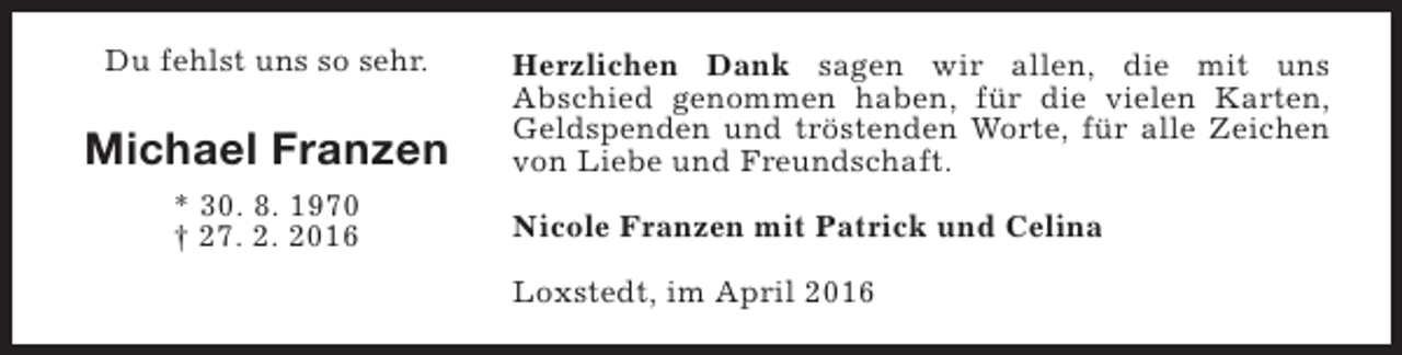 <p>Du fehlst uns so sehr.</p><p>Michael Franzen<br />* 30. 8. 1970<br />† 27. 2. 2016</p><p>Herzlichen Dank sagen wir allen, die mit uns<br />Abschied genommen haben, für die vielen Karten,<br />Geldspenden und tröstenden Worte, für alle Zeichen<br />von Liebe und Freundschaft.<br />Nicole Franzen mit Patrick und Celina<br />Loxstedt, im April 2016</p>