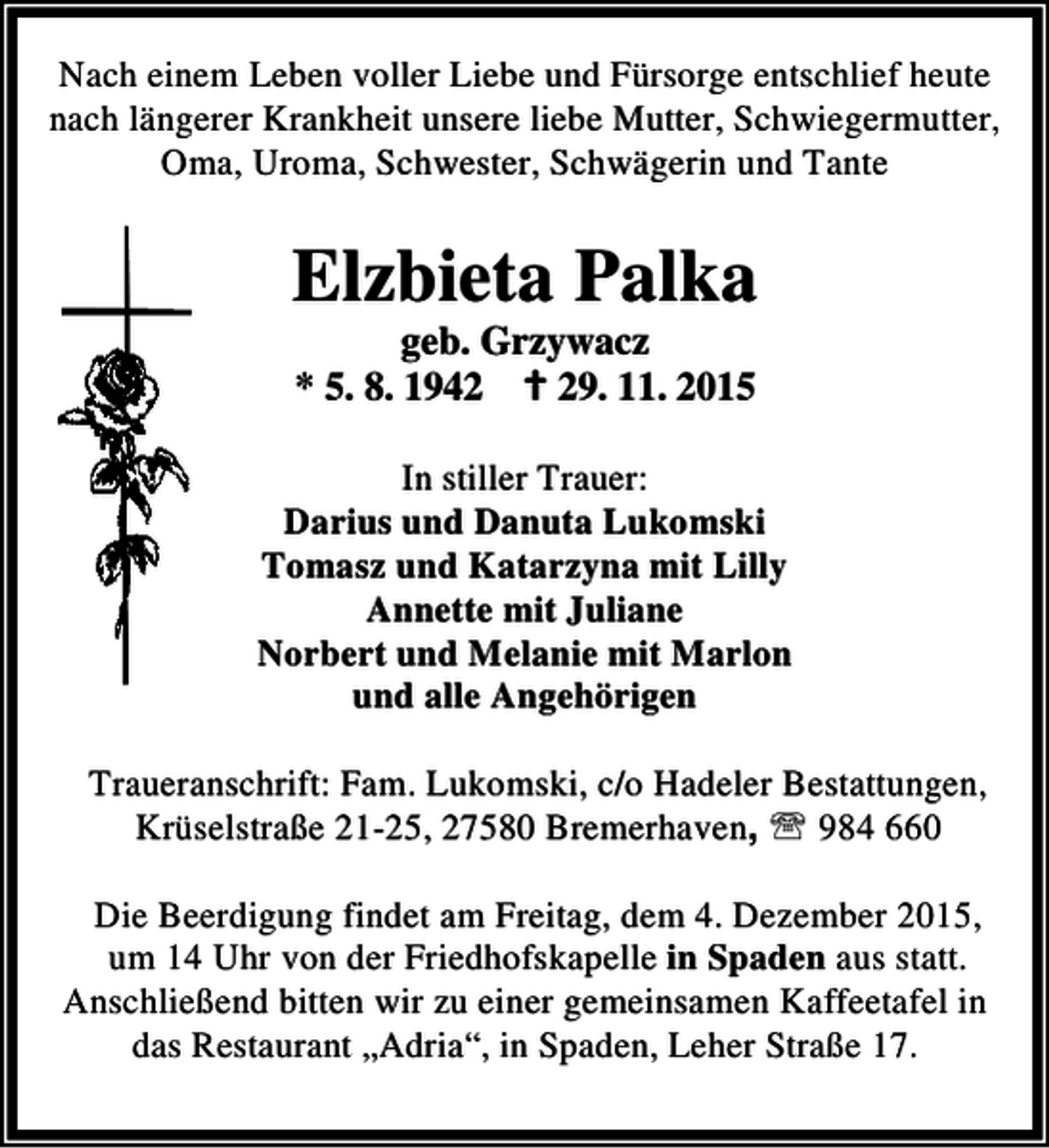 <p>Nach einem Leben voller Liebe und Fürsorge entschlief heute<br />nach längerer Krankheit unsere liebe Mutter, Schwiegermutter,<br />Oma, Uroma, Schwester, Schwägerin und Tante</p><p>Elzbieta Palka<br />geb. Grzywacz<br />* 5. 8. 1942 B 29. 11. 2015</p><p>In stiller Trauer:<br />Darius und Danuta Lukomski<br />Tomasz und Katarzyna mit Lilly<br />Annette mit Juliane<br />Norbert und Melanie mit Marlon<br />und alle Angehörigen<br />Traueranschrift: Fam. Lukomski, c/o Hadeler Bestattungen,<br />Krüselstraße 21-25, 27580 Bremerhaven, ℡ 984 660<br />Die Beerdigung findet am Freitag, dem 4. Dezember 2015,<br />um 14 Uhr von der Friedhofskapelle in Spaden aus statt.<br />Anschließend bitten wir zu einer gemeinsamen Kaffeetafel in<br />das Restaurant „Adria“, in Spaden, Leher Straße 17.</p>