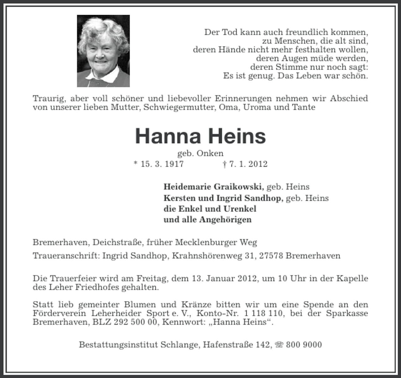 <p>Der Tod kann auch freundlich kommen,<br />zu Menschen, die alt sind,<br />deren Hände nicht mehr festhalten wollen,<br />deren Augen müde werden,<br />deren Stimme nur noch sagt:<br />Es ist genug. Das Leben war schön.<br />Traurig, aber voll schöner und liebevoller Erinnerungen nehmen wir Abschied<br />von unserer lieben Mutter, Schwiegermutter, Oma, Uroma und Tante</p><p>Hanna Heins<br />geb. Onken<br />* 15. 3. 1917<br />† 7. 1. 2012<br />Heidemarie Graikowski, geb. Heins<br />Kersten und Ingrid Sandhop, geb. Heins<br />die Enkel und Urenkel<br />und alle Angehörigen<br />Bremerhaven, Deichstraße, früher Mecklenburger Weg<br />Traueranschrift: Ingrid Sandhop, Krahnshörenweg 31, 27578 Bremerhaven<br />Die Trauerfeier wird am Freitag, dem 13. Januar 2012, um 10 Uhr in der Kapelle<br />des Leher Friedhofes gehalten.<br />Statt lieb gemeinter Blumen und Kränze bitten wir um eine Spende an den<br />Förderverein Leherheider Sport e. V., Konto-Nr. 18 110, bei der Sparkasse<br />Bremerhaven, BLZ 292 5, Kennwort: „Hanna Heins“.<br />Bestattungsinstitut Schlange, Hafenstraße 142, 800 9000</p>