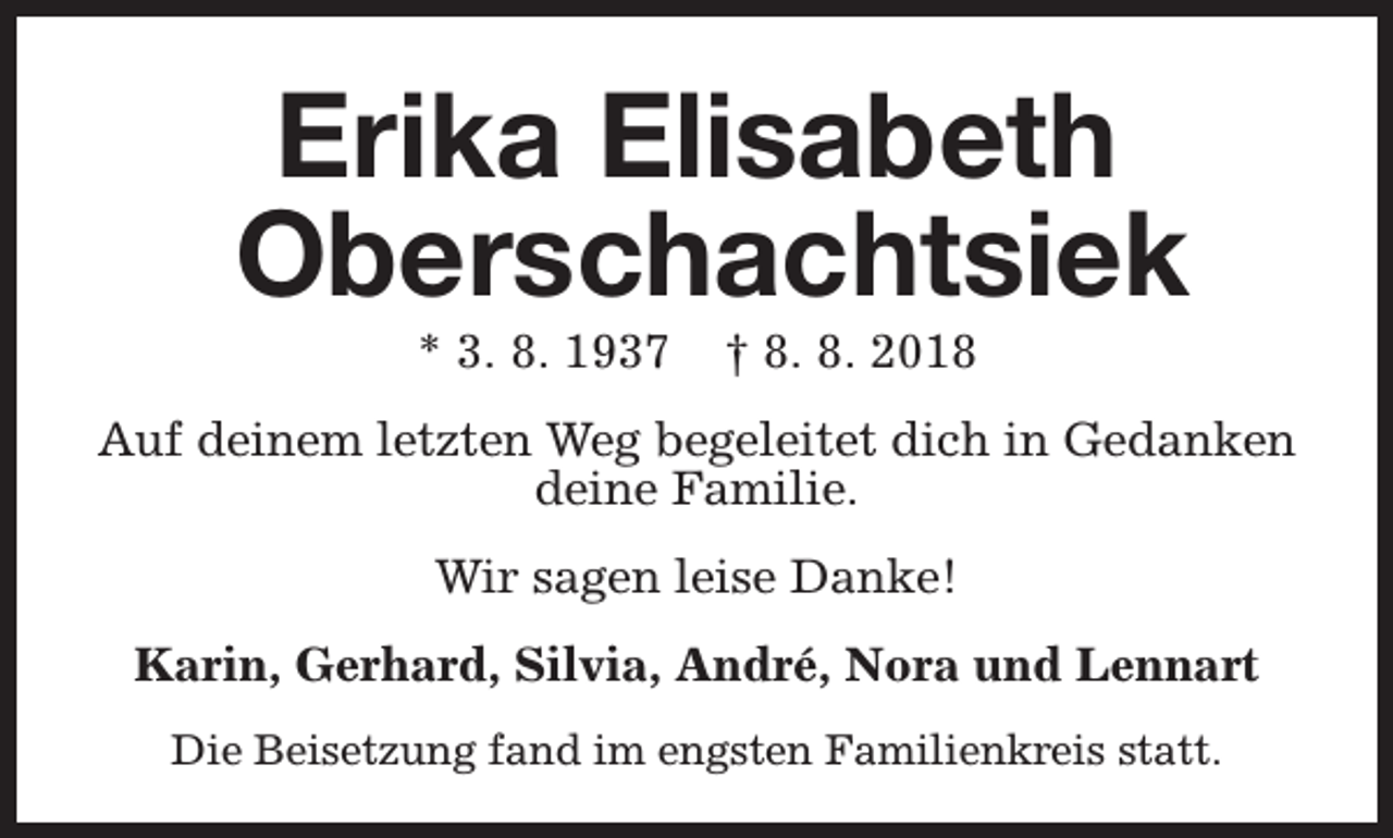 <p>Erika Elisabeth<br />Oberschachtsiek<br />* 3. 8. 1937</p><p>† 8. 8. 2018</p><p>Auf deinem letzten Weg begeleitet dich in Gedanken<br />deine Familie.<br />Wir sagen leise Danke!<br />Karin, Gerhard, Silvia, André, Nora und Lennart<br />Die Beisetzung fand im engsten Familienkreis statt.</p>