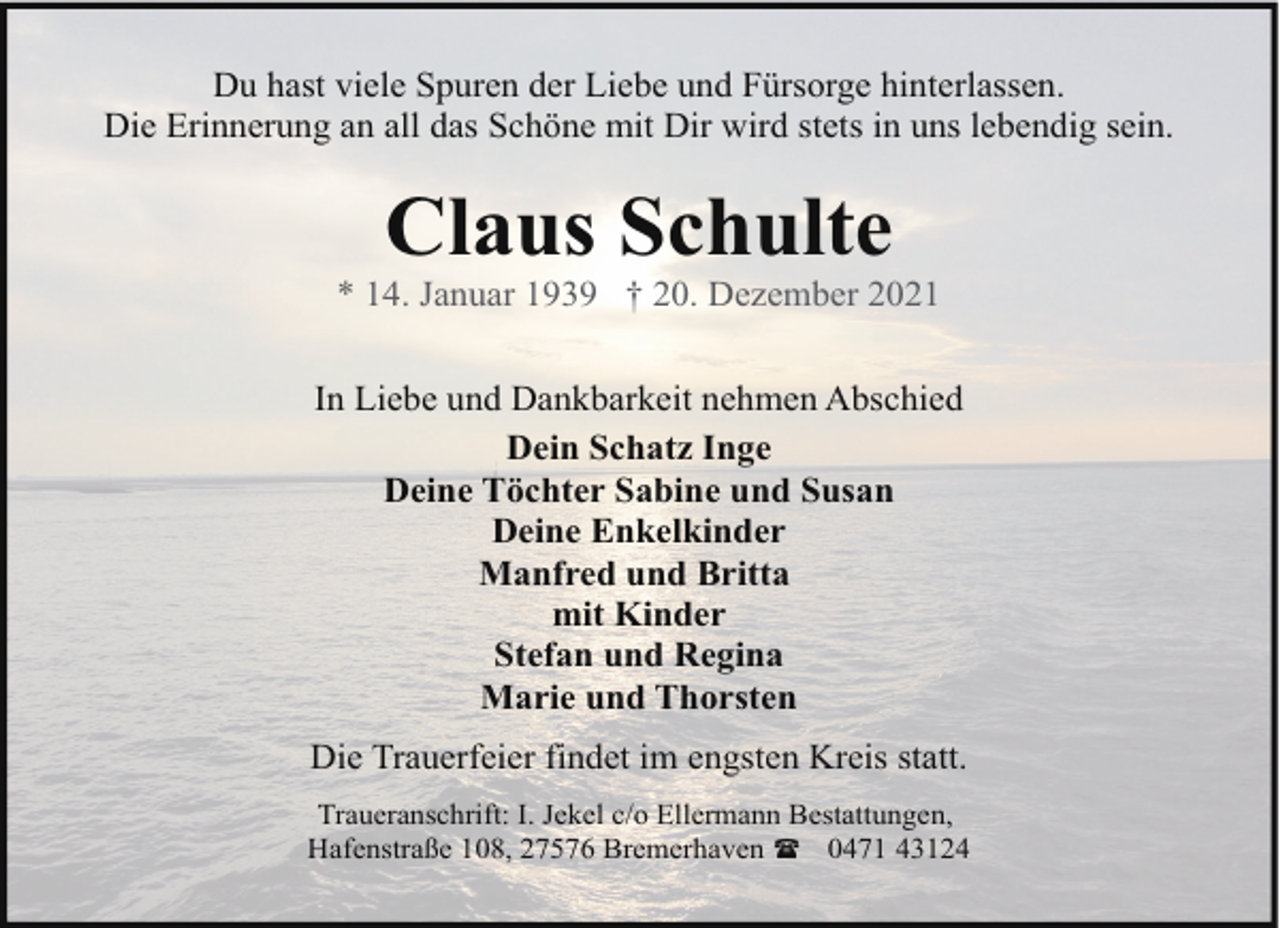<p>Du hast viele Spuren der Liebe und Fürsorge hinterlassen.<br />Die Erinnerung an all das Schöne mit Dir wird stets in uns lebendig sein.</p><p>Claus Schulte</p><p>* 14. Januar 1939 † 20. Dezember 2021<br />In Liebe und Dankbarkeit nehmen Abschied<br />Dein Schatz Inge<br />Deine Töchter Sabine und Susan<br />Deine Enkelkinder<br />Manfred und Britta<br />mit Kinder<br />Stefan und Regina<br />Marie und Thorsten<br />Die Trauerfeier findet im engsten Kreis statt.<br />Traueranschrift: I. Jekel c/o Ellermann Bestattungen,<br />Hafenstraße 108, 27576 Bremerhaven ( 0471 43124</p>