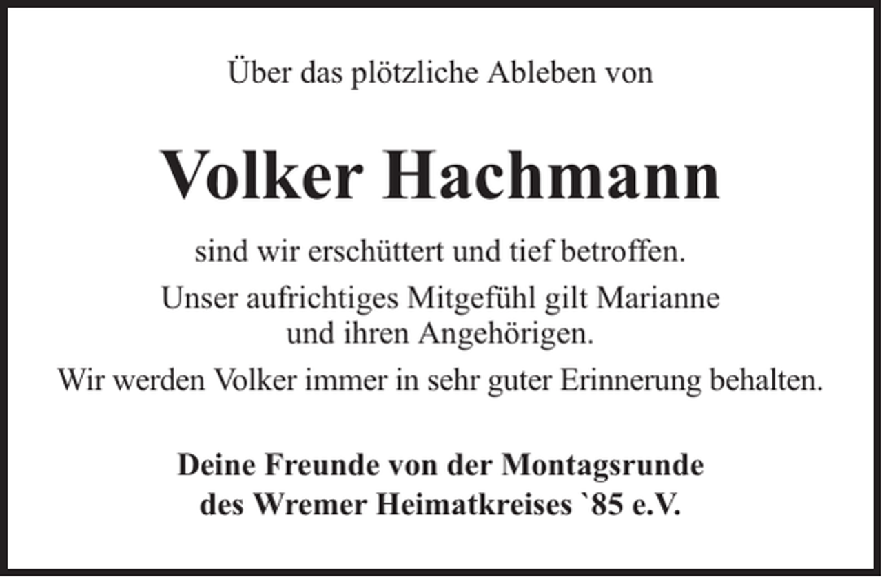 <p>Über das plötzliche Ableben von</p><p>Volker Hachmann<br />sind wir erschüttert und tief betroffen.<br />Unser aufrichtiges Mitgefühl gilt Marianne<br />und ihren Angehörigen.<br />Wir werden Volker immer in sehr guter Erinnerung behalten.<br />Deine Freunde von der Montagsrunde<br />des Wremer Heimatkreises `85 e.V.</p>