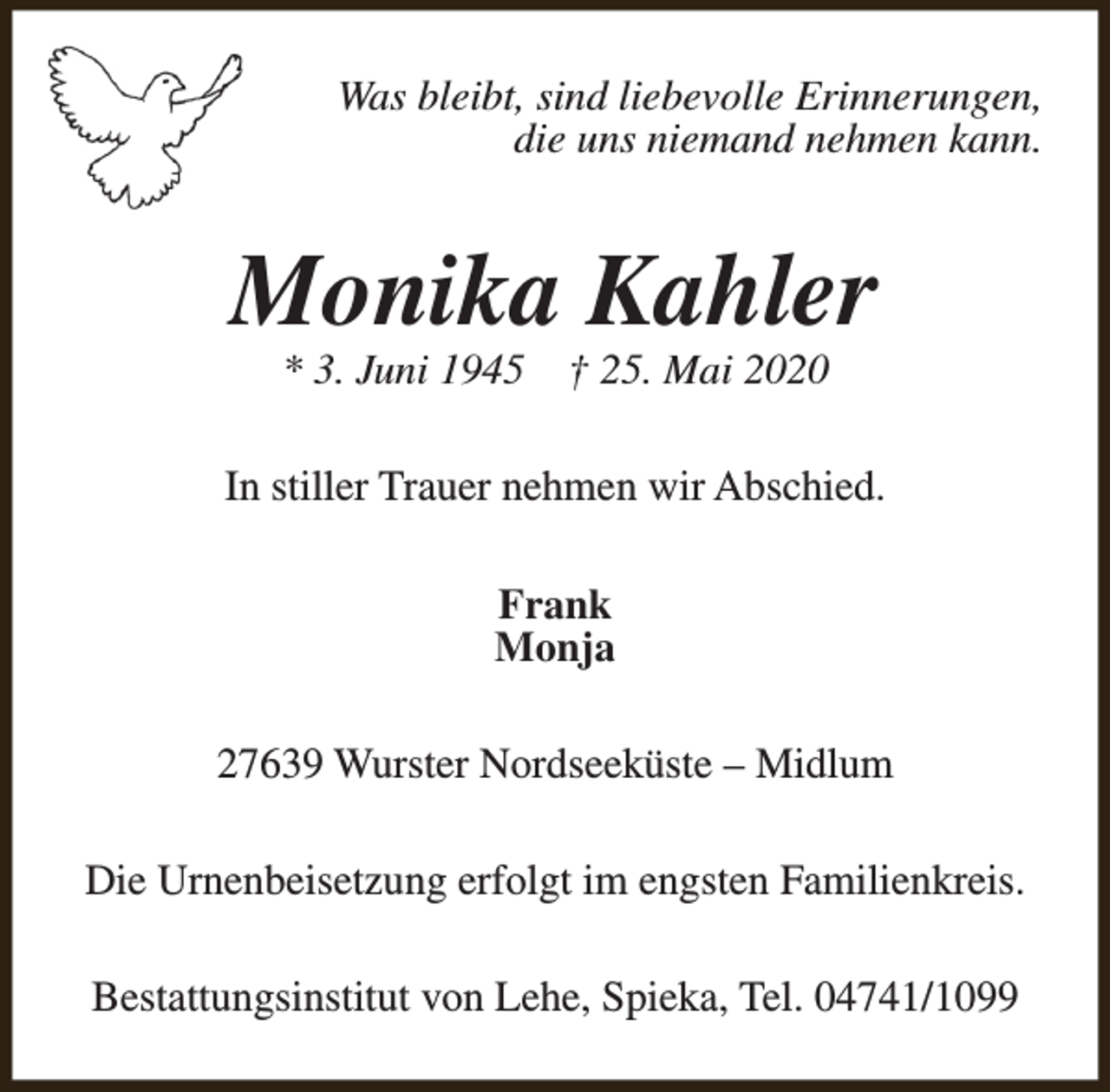 <p>Was bleibt, sind liebevolle Erinnerungen,<br />die uns niemand nehmen kann.</p><p>Monika Kahler<br />* 3. Juni 1945</p><p>† 25. Mai 2020</p><p>In stiller Trauer nehmen wir Abschied.<br />Frank<br />Monja<br />27639 Wurster Nordseeküste – Midlum<br />Die Urnenbeisetzung erfolgt im engsten Familienkreis.<br />Bestattungsinstitut von Lehe, Spieka, Tel. 04741/1099</p>