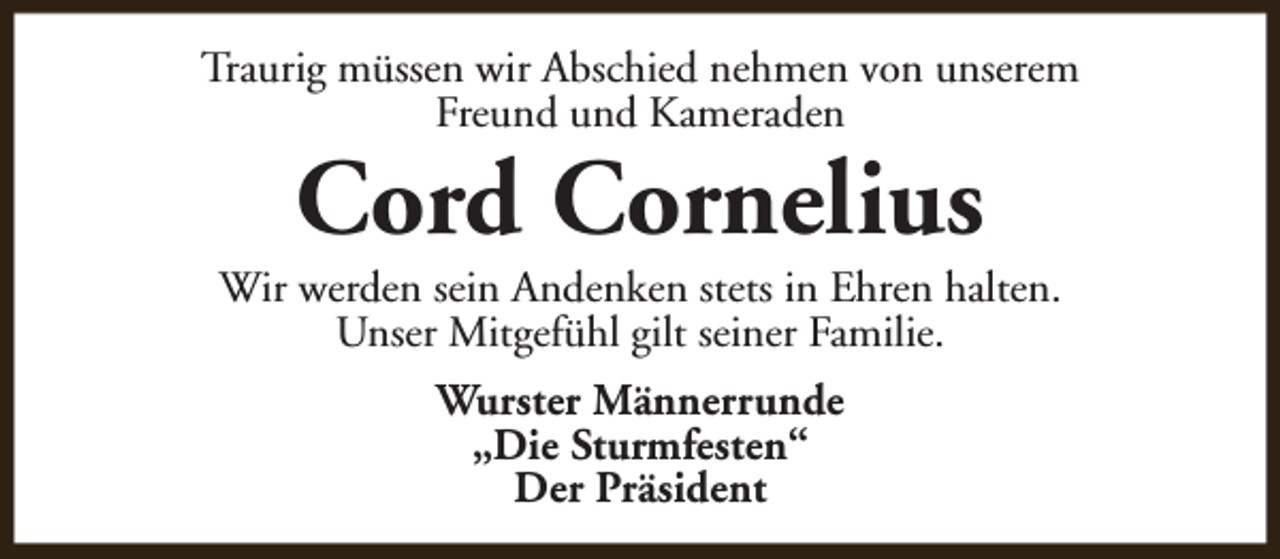 <p>Traurig müssen wir Abschied nehmen von unserem<br />Freund und Kameraden</p><p>Cord Cornelius</p><p>Wir werden sein Andenken stets in Ehren halten.<br />Unser Mitgefühl gilt seiner Familie.<br />Wurster Männerrunde<br />„Die Sturmfesten“<br />Der Präsident</p>