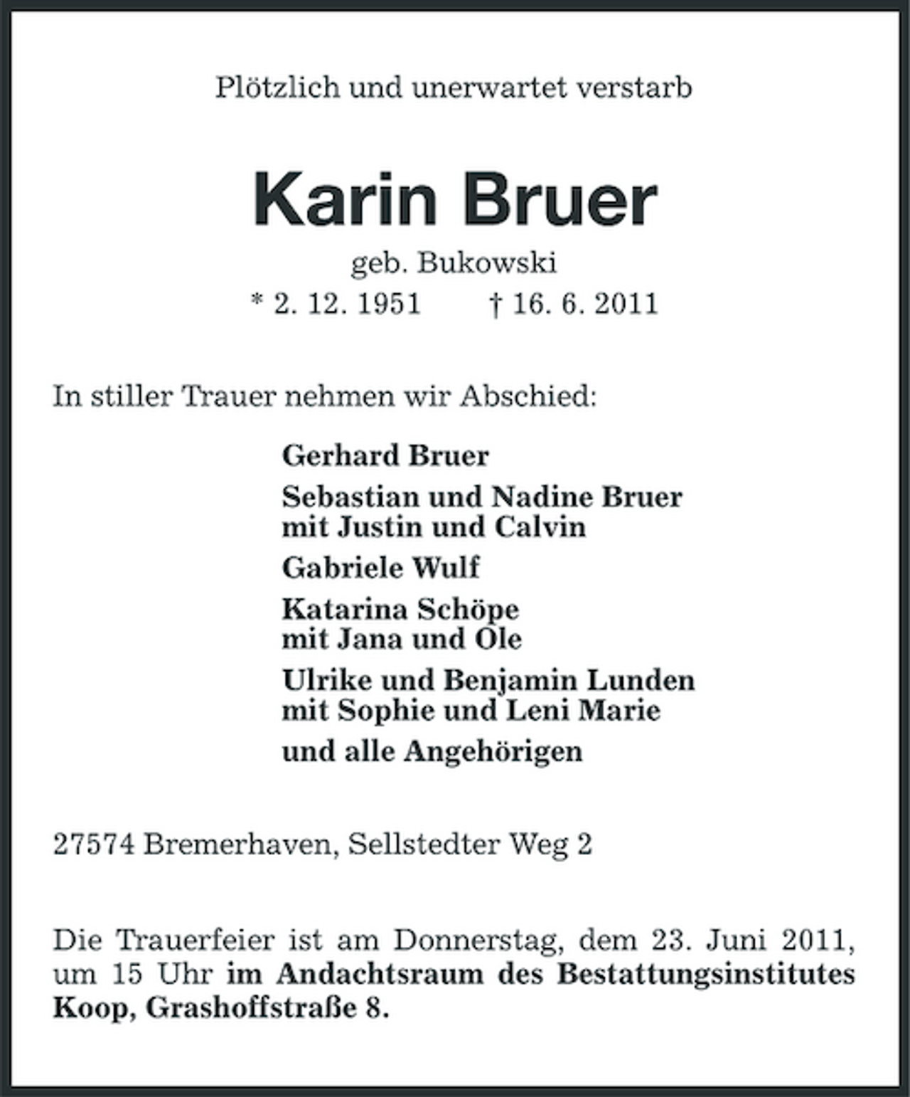 <p>Plötzlich und unerwartet verstarb</p>
<p>Karin Bruer<br />geb. Bukowski * 2. 12. 1951 † 16. 6. 2011 In stiller Trauer nehmen wir Abschied: Gerhard Bruer Sebastian und Nadine Bruer mit Justin und Calvin Gabriele Wulf Katarina Schöpe mit Jana und Ole Ulrike und Benjamin Lunden mit Sophie und Leni Marie und alle Angehörigen 27574 Bremerhaven, Sellstedter Weg 2 Die Trauerfeier ist am Donnerstag, dem 23. Juni 2011, um 15 Uhr im Andachtsraum des Bestattungsinstitutes Koop, Grashoffstraße 8.</p>
