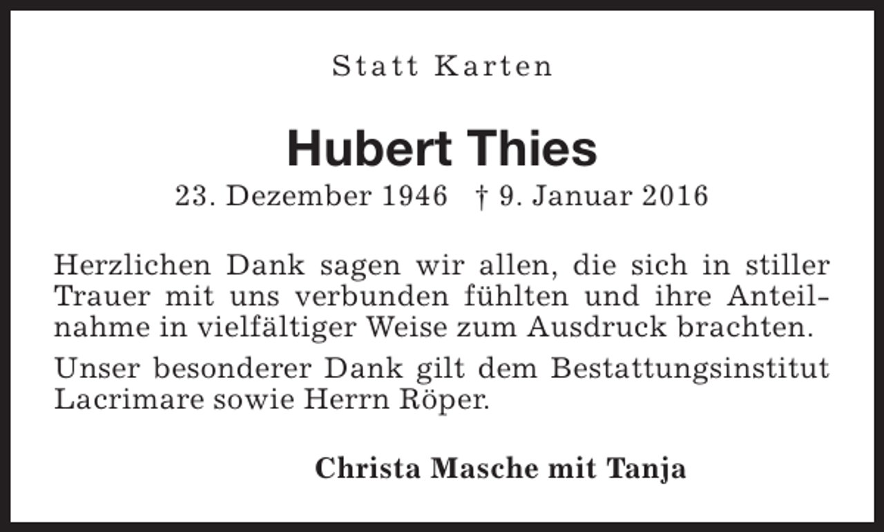 <p>S t a t t K a rt e n</p><p>Hubert Thies</p><p>23. Dezember 1946 † 9. Januar 2016<br />Herzlichen Dank sagen wir allen, die sich in stiller<br />Trauer mit uns verbunden fühlten und ihre Anteilnahme in vielfältiger Weise zum Ausdruck brachten.<br />Unser besonderer Dank gilt dem Bestattungsinstitut<br />Lacrimare sowie Herrn Röper.<br />Christa Masche mit Tanja</p>