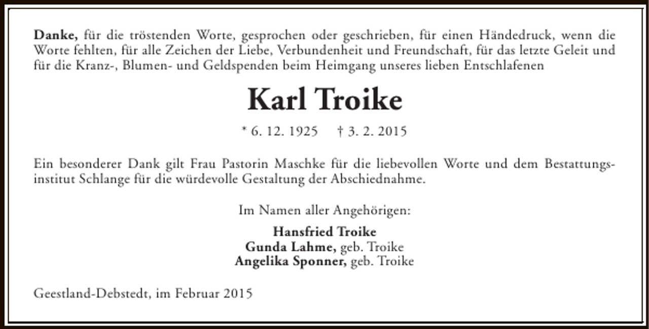 <p>Danke, für die tröstenden Worte, gesprochen oder geschrieben, für einen Händedruck, wenn die<br />Worte fehlten, für alle Zeichen der Liebe, Verbundenheit und Freundschaft, für das letzte Geleit und<br />für die Kranz-, Blumen- und Geldspenden beim Heimgang unseres lieben Entschlafenen</p><p>Karl Troike<br />* 6. 12. 1925</p><p>† 3. 2. 2015</p><p>Ein besonderer Dank gilt Frau Pastorin Maschke für die liebevollen Worte und dem Bestattungsinstitut Schlange für die würdevolle Gestaltung der Abschiednahme.<br />Im Namen aller Angehörigen:<br />Hansfried Troike<br />Gunda Lahme, geb. Troike<br />Angelika Sponner, geb. Troike<br />Geestland-Debstedt, im Februar 2015</p>