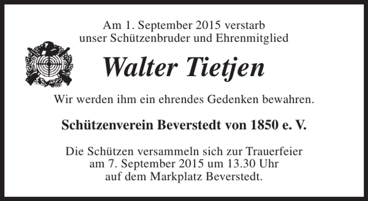 <p>Am 1. September 2015 verstarb<br />unser Schützenbruder und Ehrenmitglied</p><p>Walter Tietjen<br />Wir werden ihm ein ehrendes Gedenken bewahren.</p><p>Schützenverein Beverstedt von 1850 e. V.<br />Die Schützen versammeln sich zur Trauerfeier<br />am 7. September 2015 um 13.30 Uhr<br />auf dem Markplatz Beverstedt.</p>