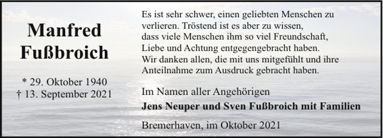 <p>Manfred<br />Fußbroich<br />* 29. Oktober 1940<br />† 13. September 2021</p><p>Es ist sehr schwer, einen geliebten Menschen zu<br />verlieren. Tröstend ist es aber zu wissen,<br />dass viele Menschen ihm so viel Freundschaft,<br />Liebe und Achtung entgegengebracht haben.<br />Wir danken allen, die mit uns mitgefühlt und ihre<br />Anteilnahme zum Ausdruck gebracht haben.</p><p>Im Namen aller Angehörigen<br />Jens Neuper und Sven Fußbroich mit Familien<br />Bremerhaven, im Oktober 2021</p>