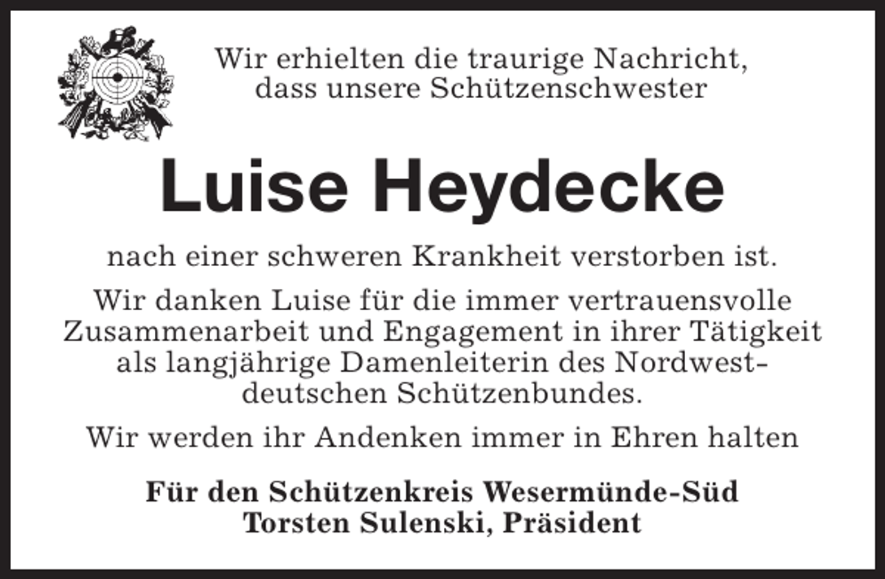 <p>Wir erhielten die traurige Nachricht,<br />dass unsere Schützenschwester</p><p>Luise Heydecke</p><p>nach einer schweren Krankheit verstorben ist.<br />Wir danken Luise für die immer vertrauensvolle<br />Zusammenarbeit und Engagement in ihrer Tätigkeit<br />als langjährige Damenleiterin des Nordwestdeutschen Schützenbundes.<br />Wir werden ihr Andenken immer in Ehren halten<br />Für den Schützenkreis Wesermünde-Süd<br />Torsten Sulenski, Präsident</p>