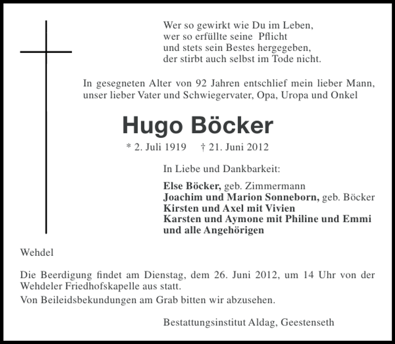 <p>Wer so gewirkt wie Du im Leben,<br />wer so erfüllte seine Pﬂicht<br />und stets sein Bestes hergegeben,<br />der stirbt auch selbst im Tode nicht.<br />In gesegneten Alter von 92 Jahren entschlief mein lieber Mann,<br />unser lieber Vater und Schwiegervater, Opa, Uropa und Onkel</p><p>Hugo Böcker<br />* 2. Juli 1919</p><p>† 21. Juni 2012</p><p>In Liebe und Dankbarkeit:<br />Else Böcker, geb. Zimmermann<br />Joachim und Marion Sonneborn, geb. Böcker<br />Kirsten und Axel mit Vivien<br />Karsten und Aymone mit Philine und Emmi<br />und alle Angehörigen<br />Wehdel<br />Die Beerdigung ﬁndet am Dienstag, dem 26. Juni 2012, um 14 Uhr von der<br />Wehdeler Friedhofskapelle aus statt.<br />Von Beileidsbekundungen am Grab bitten wir abzusehen.<br />Bestattungsinstitut Aldag, Geestenseth</p>