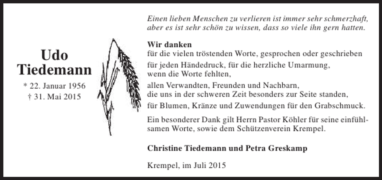 <p>Einen lieben Menschen zu verlieren ist immer sehr schmerzhaft,<br />aber es ist sehr schön zu wissen, dass so viele ihn gern hatten.</p><p>Udo<br />Tiedemann<br />* 22. Januar 1956<br />† 31. Mai 2015</p><p>Wir danken<br />für die vielen tröstenden Worte, gesprochen oder geschrieben<br />für jeden Händedruck, für die herzliche Umarmung,<br />wenn die Worte fehlten,<br />allen Verwandten, Freunden und Nachbarn,<br />die uns in der schweren Zeit besonders zur Seite standen,<br />für Blumen, Kränze und Zuwendungen für den Grabschmuck.<br />Ein besonderer Dank gilt Herrn Pastor Köhler für seine einfühlsamen Worte, sowie dem Schützenverein Krempel.<br />Christine Tiedemann und Petra Greskamp<br />Krempel, im Juli 2015</p>
