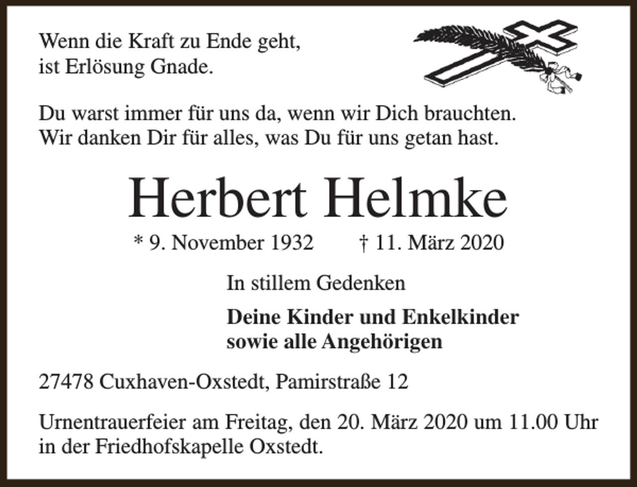 <p>Wenn die Kraft zu Ende geht,<br />ist Erlösung Gnade.<br />Du warst immer für uns da, wenn wir Dich brauchten.<br />Wir danken Dir für alles, was Du für uns getan hast.</p><p>Herbert Helmke<br />* 9. November 1932</p><p>† 11. März 2020</p><p>In stillem Gedenken<br />Deine Kinder und Enkelkinder<br />sowie alle Angehörigen<br />27478 Cuxhaven-Oxstedt, Pamirstraße 12<br />Urnentrauerfeier am Freitag, den 20. März 2020 um 11.00 Uhr<br />in der Friedhofskapelle Oxstedt.</p>