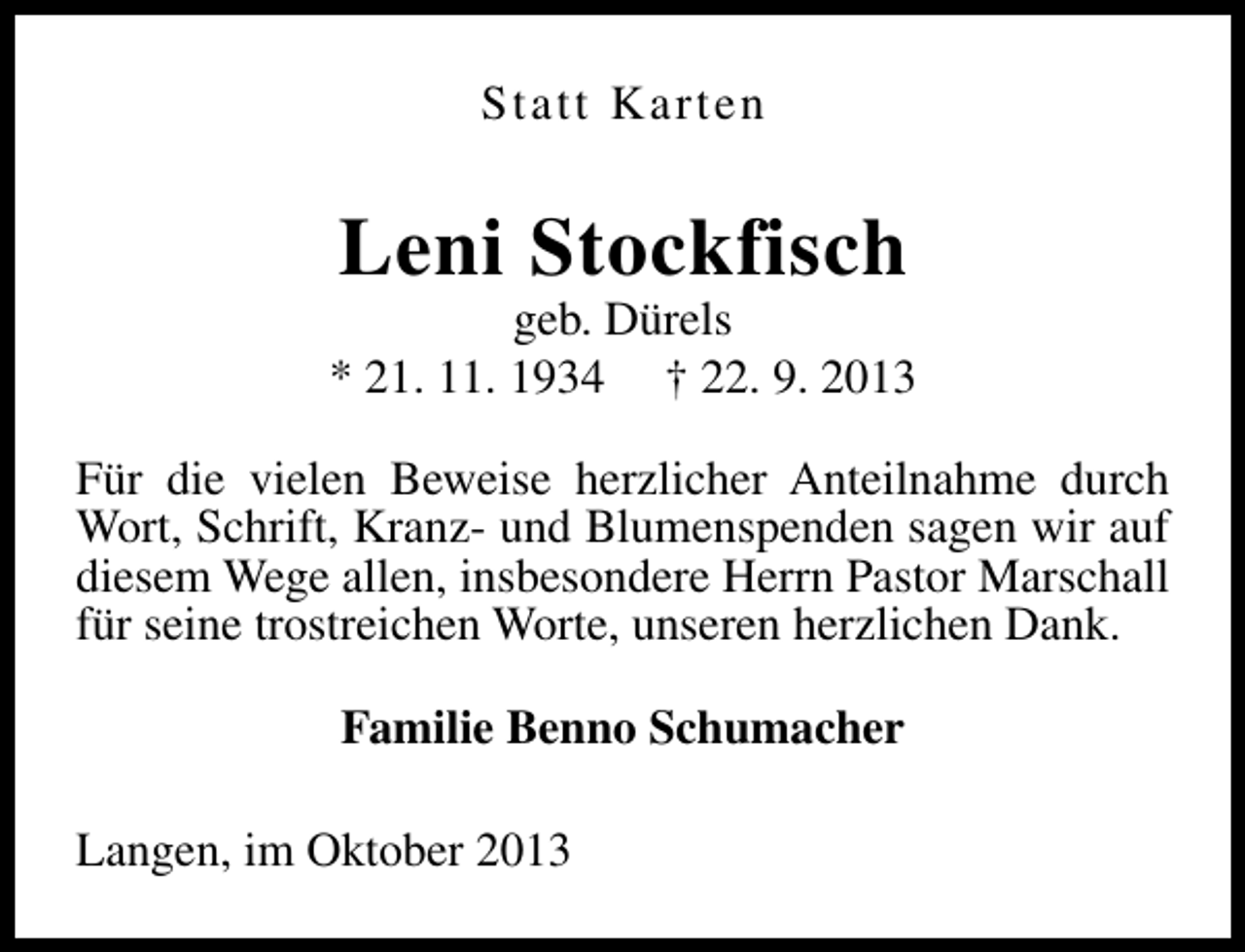 <p>Statt Karten</p><p>Leni Stockfisch</p><p>geb. Dürels<br />* 21. 11. 1934 † 22. 9. 2013<br />Für die vielen Beweise herzlicher Anteilnahme durch<br />Wort, Schrift, Kranz- und Blumenspenden sagen wir auf<br />diesem Wege allen, insbesondere Herrn Pastor Marschall<br />für seine trostreichen Worte, unseren herzlichen Dank.<br />Familie Benno Schumacher<br />Langen, im Oktober 2013</p>