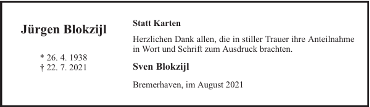 <p>Jürgen Blokzijl<br />* 26. 4. 1938<br />† 22. 7. 2021</p><p>Statt Karten<br />Herzlichen Dank allen, die in stiller Trauer ihre Anteilnahme<br />in Wort und Schrift zum Ausdruck brachten.</p><p>Sven Blokzijl<br />Bremerhaven, im August 2021</p>