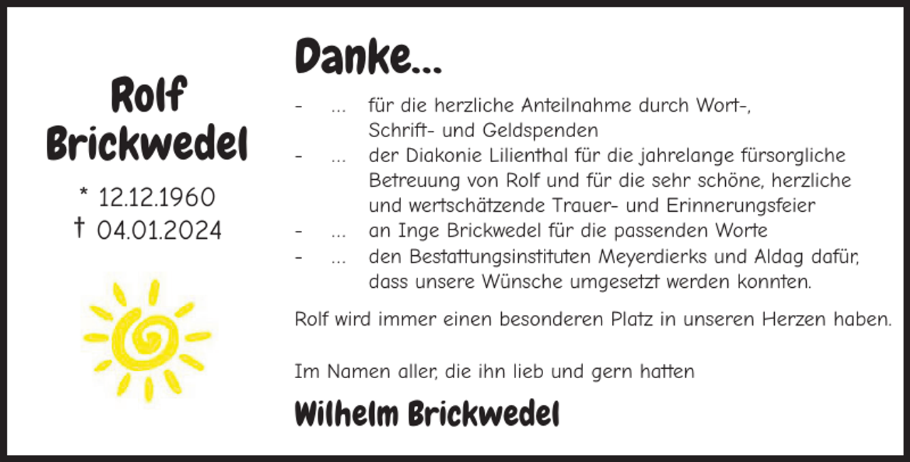 <p>Rolf<br />Brickwedel<br />* 12.12.1960<br />† 04.01.2024</p><p>Danke…<br />-</p><p>…</p><p>-</p><p>…</p><p>-</p><p>…<br />…</p><p>für die herzliche Anteilnahme durch Wort-,<br />Schrift- und Geldspenden<br />der Diakonie Lilienthal für die jahrelange fürsorgliche<br />Betreuung von Rolf und für die sehr schöne, herzliche<br />und wertschätzende Trauer- und Erinnerungsfeier<br />an Inge Brickwedel für die passenden Worte<br />den Bestattungsinstituten Meyerdierks und Aldag dafür,<br />dass unsere Wünsche umgesetzt werden konnten.</p><p>Rolf wird immer einen besonderen Platz in unseren Herzen haben.<br />Im Namen aller, die ihn lieb und gern hatten</p><p>Wilhelm Brickwedel</p>