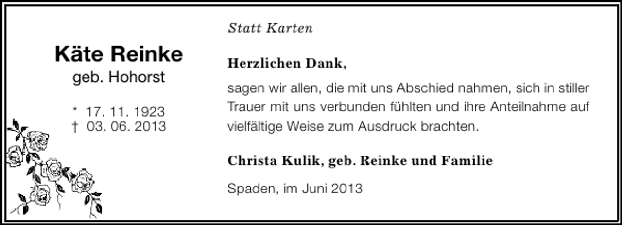 <p>Statt Karten</p><p>Käte Reinke<br />geb. Hohorst</p><p>* 17. 11. 1923<br />† 03. 06. 2013</p><p>Herzlichen Dank,<br />sagen wir allen, die mit uns Abschied nahmen, sich in stiller<br />Trauer mit uns verbunden fühlten und ihre Anteilnahme auf<br />vielfältige Weise zum Ausdruck brachten.<br />Christa Kulik, geb. Reinke und Familie<br />Spaden, im Juni 2013</p>