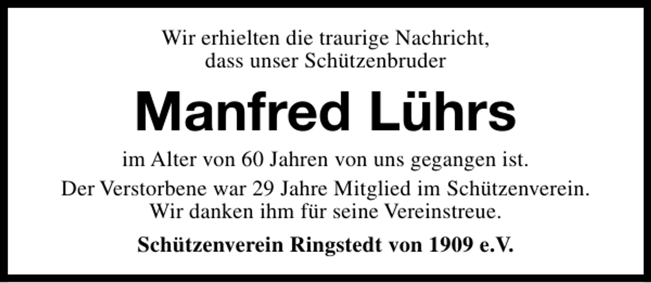 <p>Wir erhielten die traurige Nachricht,<br />dass unser Schützenbruder</p><p>Manfred Lührs</p><p>im Alter von 60 Jahren von uns gegangen ist.<br />Der Verstorbene war 29 Jahre Mitglied im Schützenverein.<br />Wir danken ihm für seine Vereinstreue.<br />Schützenverein Ringstedt von 1909 e.V.</p>