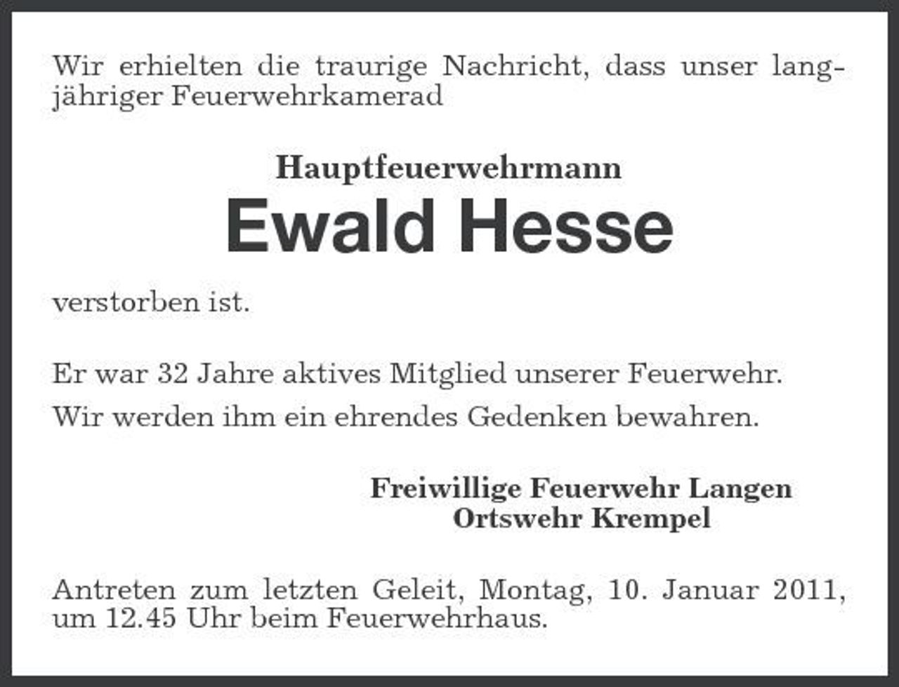 <p>Wir erhielten die traurige Nachricht, dass unser langjähriger Feuerwehrkamerad</p><p>Hauptfeuerwehrmann</p><p>Ewald Hesse<br />verstorben ist. Er war 32 Jahre aktives Mitglied unserer Feuerwehr. Wir werden ihm ein ehrendes Gedenken bewahren. Freiwillige Feuerwehr Langen Ortswehr Krempel Antreten zum letzten Geleit, Montag, 10. Januar 2011, um 12.45 Uhr beim Feuerwehrhaus.</p>