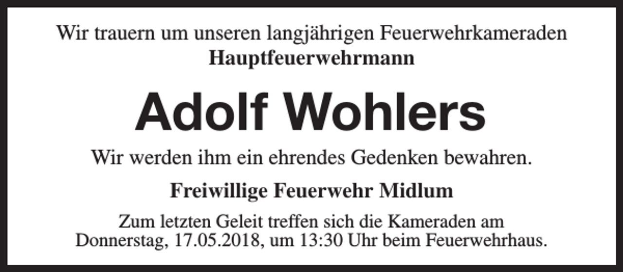 <p>Wir trauern um unseren langjährigen Feuerwehrkameraden<br />Hauptfeuerwehrmann</p><p>Adolf Wohlers</p><p>Wir werden ihm ein ehrendes Gedenken bewahren.<br />Freiwillige Feuerwehr Midlum<br />Zum letzten Geleit treffen sich die Kameraden am<br />Donnerstag, 17.05.2018, um 13:30 Uhr beim Feuerwehrhaus.</p>