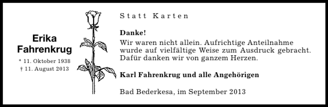 <p>Statt Karten</p><p>Erika<br />Fahrenkrug<br />* 11. Oktober 1938<br />† 11. August 2013</p><p>Danke!<br />Wir waren nicht allein. Aufrichtige Anteilnahme<br />wurde auf vielfältige Weise zum Ausdruck gebracht.<br />Dafür danken wir von ganzem Herzen.<br />Karl Fahrenkrug und alle Angehörigen<br />Bad Bederkesa, im September 2013</p>