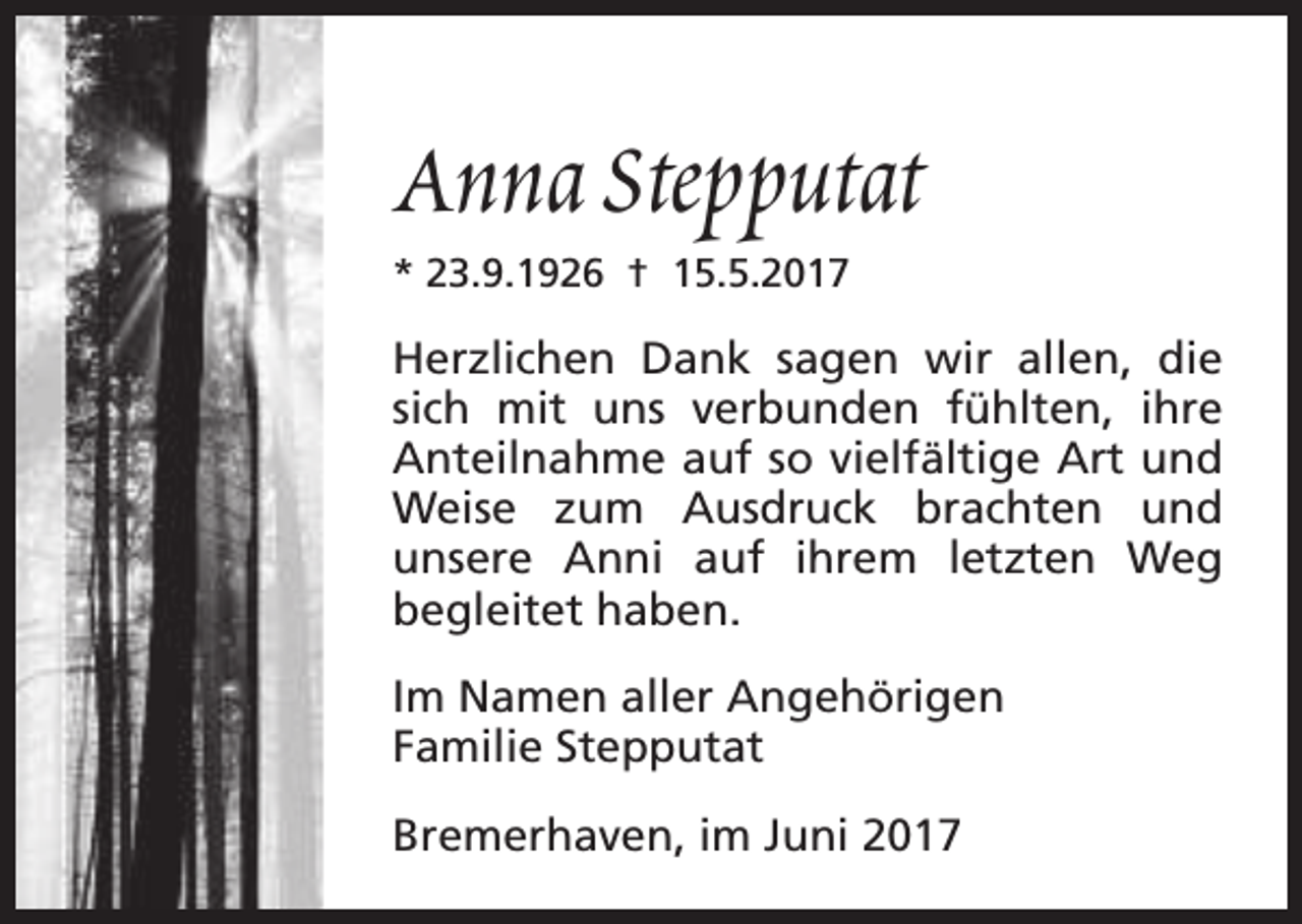 <p>Anna Stepputat<br />* 23.9.1926 † 15.5.2017</p><p>Herzlichen Dank sagen wir allen, die<br />sich mit uns verbunden fühlten, ihre<br />Anteilnahme auf so vielfältige Art und<br />Weise zum Ausdruck brachten und<br />unsere Anni auf ihrem letzten Weg<br />begleitet haben.<br />Im Namen aller Angehörigen<br />Familie Stepputat<br />Bremerhaven, im Juni 2017</p>