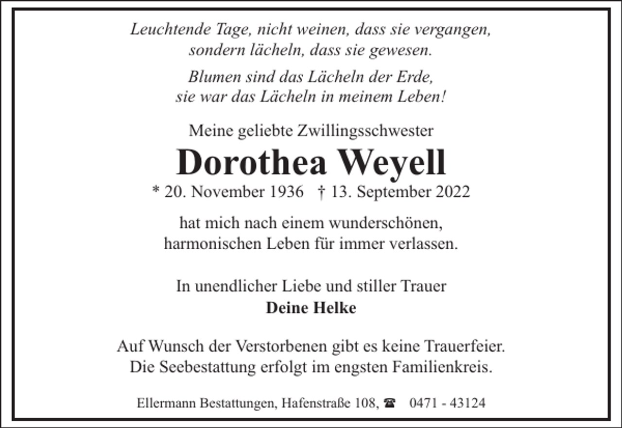 <p>Leuchtende Tage, nicht weinen, dass sie vergangen,<br />sondern lächeln, dass sie gewesen.<br />Blumen sind das Lächeln der Erde,<br />sie war das Lächeln in meinem Leben!<br />Meine geliebte Zwillingsschwester</p><p>Dorothea Weyell</p><p>* 20. November 1936 † 13. September 2022<br />hat mich nach einem wunderschönen,<br />harmonischen Leben für immer verlassen.<br />In unendlicher Liebe und stiller Trauer<br />Deine Helke<br />Auf Wunsch der Verstorbenen gibt es keine Trauerfeier.<br />Die Seebestattung erfolgt im engsten Familienkreis.<br />Ellermann Bestattungen, Hafenstraße 108, ( 0471 - 43124</p>