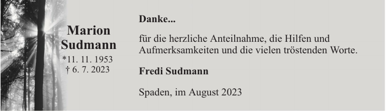 <p>*</p><p>Marion<br />Sudmann<br />*11. 11. 1953<br />† 6. 7. 2023</p><p>Danke...<br />für die herzliche Anteilnahme, die Hilfen und<br />Aufmerksamkeiten und die vielen tröstenden Worte.<br />Fredi Sudmann<br />Spaden, im August 2023</p>