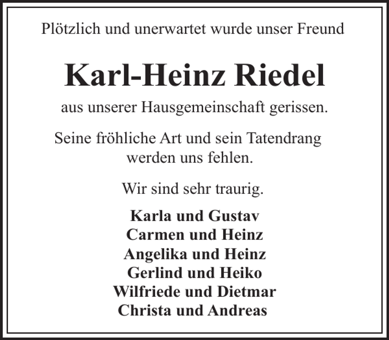 <p>Plötzlich und unerwartet wurde unser Freund</p><p>Karl-Heinz Riedel</p><p>aus unserer Hausgemeinschaft gerissen.<br />Seine fröhliche Art und sein Tatendrang<br />werden uns fehlen.<br />Wir sind sehr traurig.<br />Karla und Gustav<br />Carmen und Heinz<br />Angelika und Heinz<br />Gerlind und Heiko<br />Wilfriede und Dietmar<br />Christa und Andreas</p>