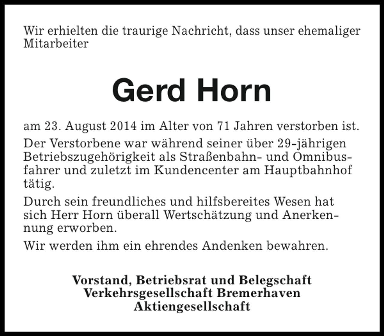 <p>Wir erhielten die traurige Nachricht, dass unser ehemaliger<br />Mitarbeiter</p><p>Gerd Horn<br />am 23. August 2014 im Alter von 71 Jahren verstorben ist.<br />Der Verstorbene war während seiner über 29-jährigen<br />Betriebszugehörigkeit als Straßenbahn- und Omnibusfahrer und zuletzt im Kundencenter am Hauptbahnhof<br />tätig.<br />Durch sein freundliches und hilfsbereites Wesen hat<br />sich Herr Horn überall Wertschätzung und Anerkennung erworben.<br />Wir werden ihm ein ehrendes Andenken bewahren.<br />Vorstand, Betriebsrat und Belegschaft<br />Verkehrsgesellschaft Bremerhaven<br />Aktiengesellschaft</p>