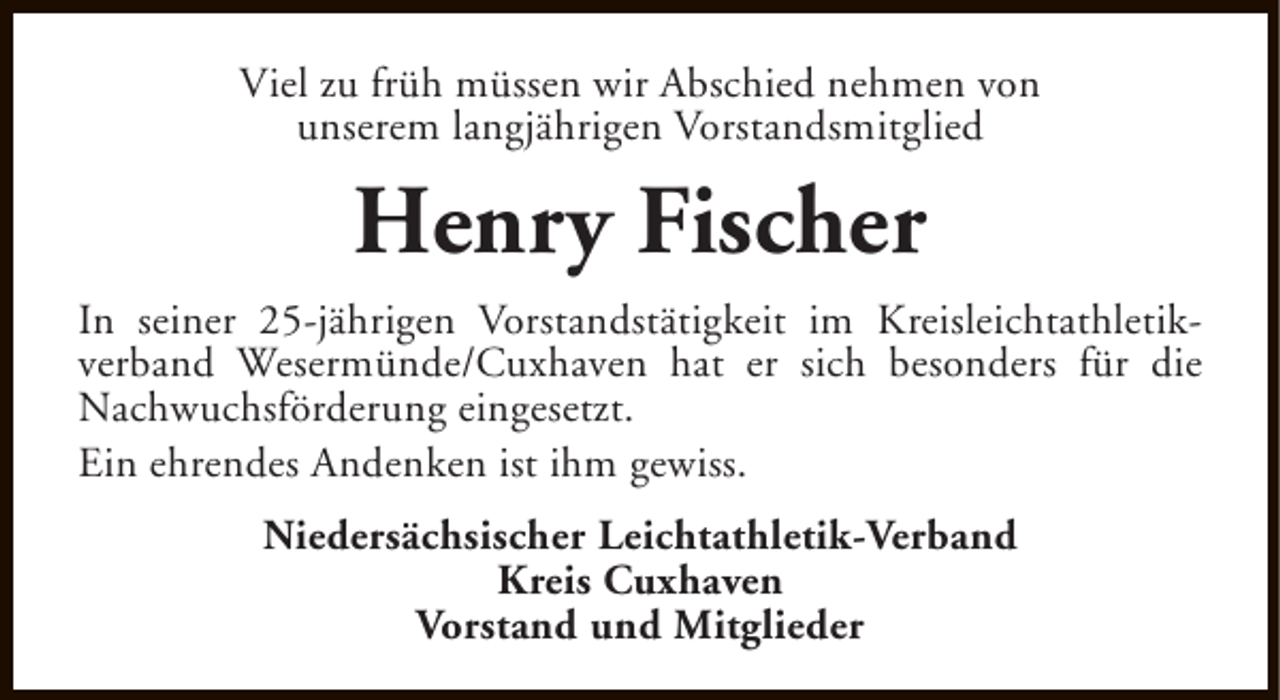 <p>Viel zu früh müssen wir Abschied nehmen von<br />unserem langjährigen Vorstandsmitglied</p><p>Henry Fischer<br />In seiner 25-jährigen Vorstandstätigkeit im Kreisleichtathletikverband Wesermünde/Cuxhaven hat er sich besonders für die<br />Nachwuchsförderung eingesetzt.<br />Ein ehrendes Andenken ist ihm gewiss.<br />Niedersächsischer Leichtathletik-Verband<br />Kreis Cuxhaven<br />Vorstand und Mitglieder</p>