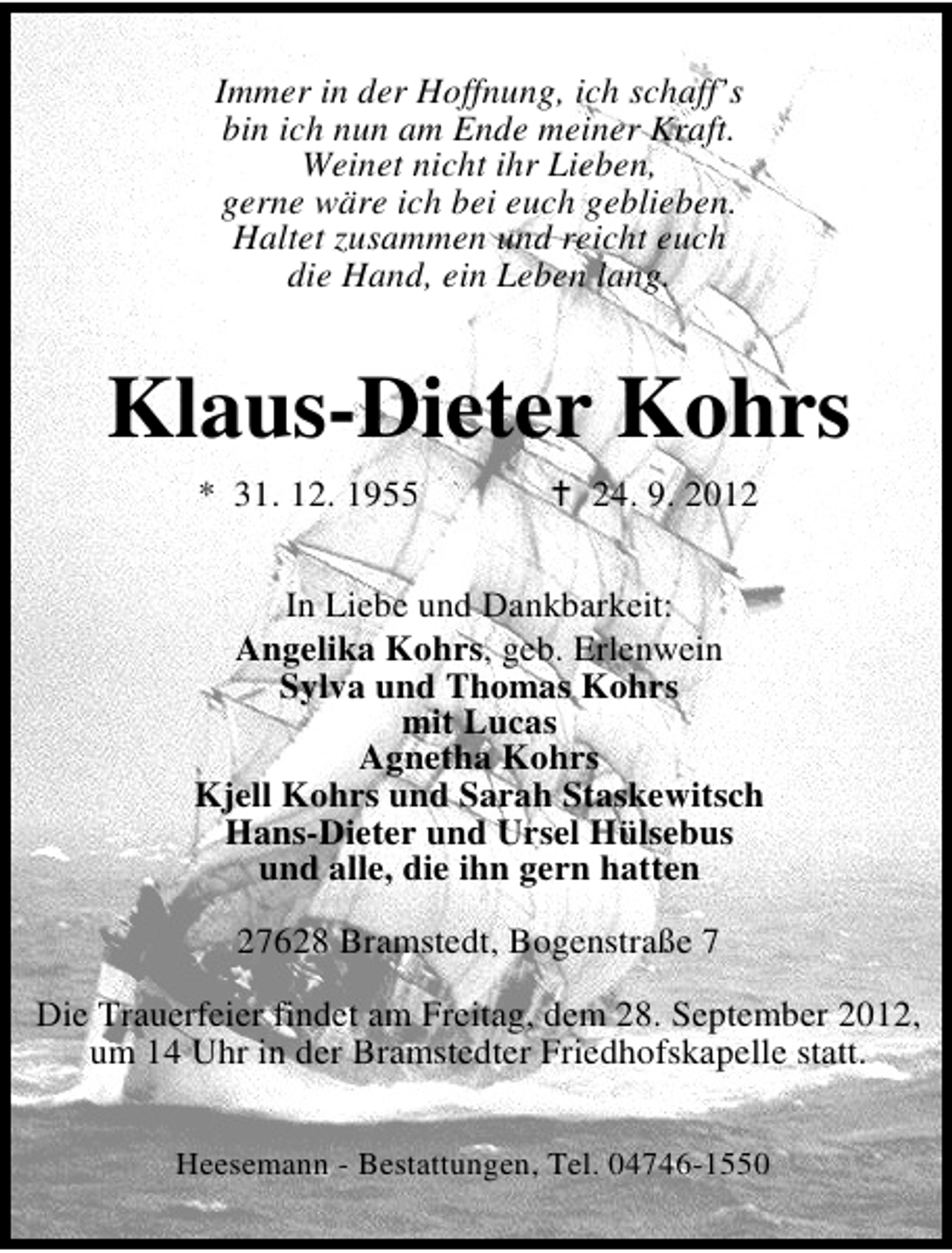 <p>Immer in der Hoffnung, ich schaff’s<br />bin ich nun am Ende meiner Kraft.<br />Weinet nicht ihr Lieben,<br />gerne wäre ich bei euch geblieben.<br />Haltet zusammen und reicht euch<br />die Hand, ein Leben lang.</p><p>Klaus-Dieter Kohrs<br />* 31. 12. 1955</p><p>24. 9. 2012</p><p>In Liebe und Dankbarkeit:<br />Angelika Kohrs, geb. Erlenwein<br />Sylva und Thomas Kohrs<br />mit Lucas<br />Agnetha Kohrs<br />Kjell Kohrs und Sarah Staskewitsch<br />Hans-Dieter und Ursel Hülsebus<br />und alle, die ihn gern hatten<br />27628 Bramstedt, Bogenstraße 7<br />Die Trauerfeier findet am Freitag, dem 28. September 2012,<br />um 14 Uhr in der Bramstedter Friedhofskapelle statt.<br />Heesemann - Bestattungen, Tel. 04746-1550</p>