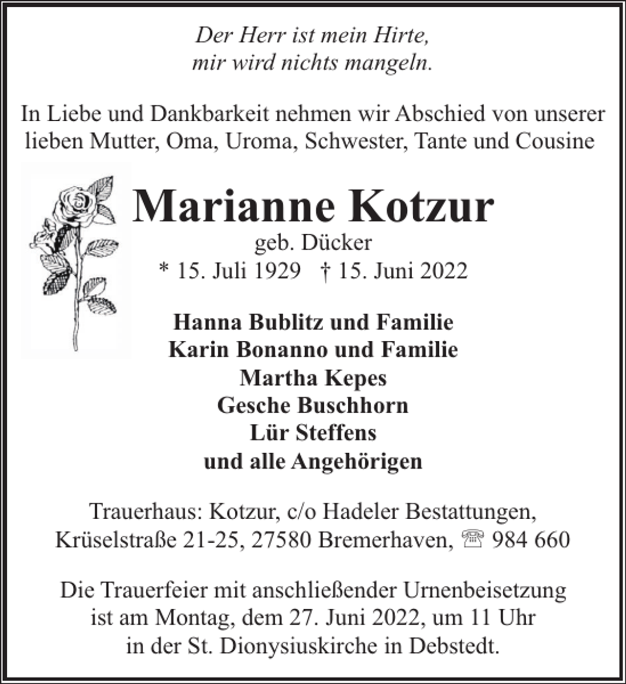 <p>Der Herr ist mein Hirte,<br />mir wird nichts mangeln.<br />In Liebe und Dankbarkeit nehmen wir Abschied von unserer<br />lieben Mutter, Oma, Uroma, Schwester, Tante und Cousine</p><p>Marianne Kotzur<br />geb. Dücker<br />* 15. Juli 1929 † 15. Juni 2022<br />Hanna Bublitz und Familie<br />Karin Bonanno und Familie<br />Martha Kepes<br />Gesche Buschhorn<br />Lür Steffens<br />und alle Angehörigen<br />Trauerhaus: Kotzur, c/o Hadeler Bestattungen,<br />Krüselstraße 21-25, 27580 Bremerhaven, ' 984 660<br />Die Trauerfeier mit anschließender Urnenbeisetzung<br />ist am Montag, dem 27. Juni 2022, um 11 Uhr<br />in der St. Dionysiuskirche in Debstedt.</p>