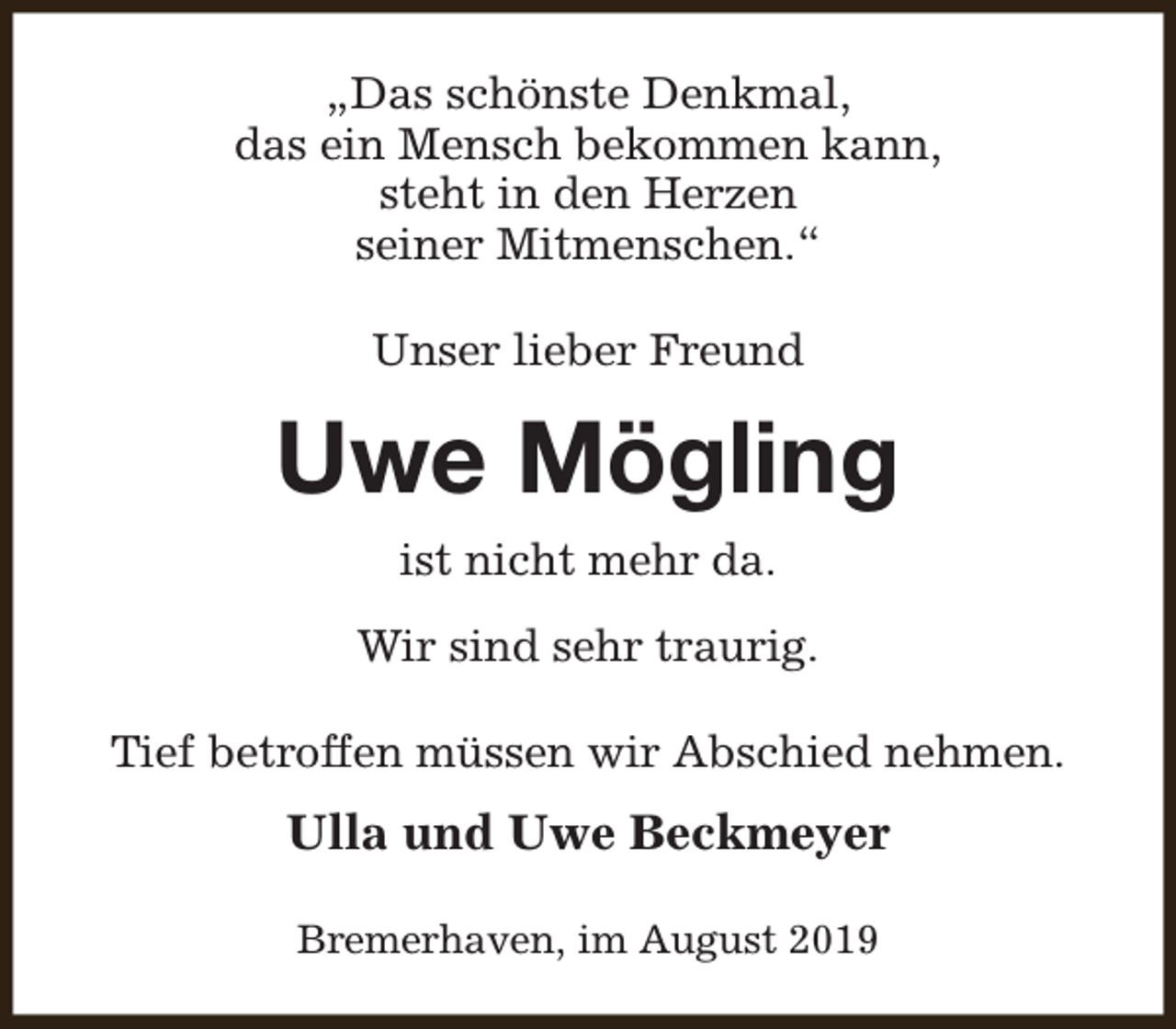 <p>„Das schönste Denkmal,<br />das ein Mensch bekommen kann,<br />steht in den Herzen<br />seiner Mitmenschen.“<br />Unser lieber Freund</p><p>Uwe Mögling<br />ist nicht mehr da.<br />Wir sind sehr traurig.<br />Tief betroffen müssen wir Abschied nehmen.</p><p>Ulla und Uwe Beckmeyer<br />Bremerhaven, im August 2019</p>
