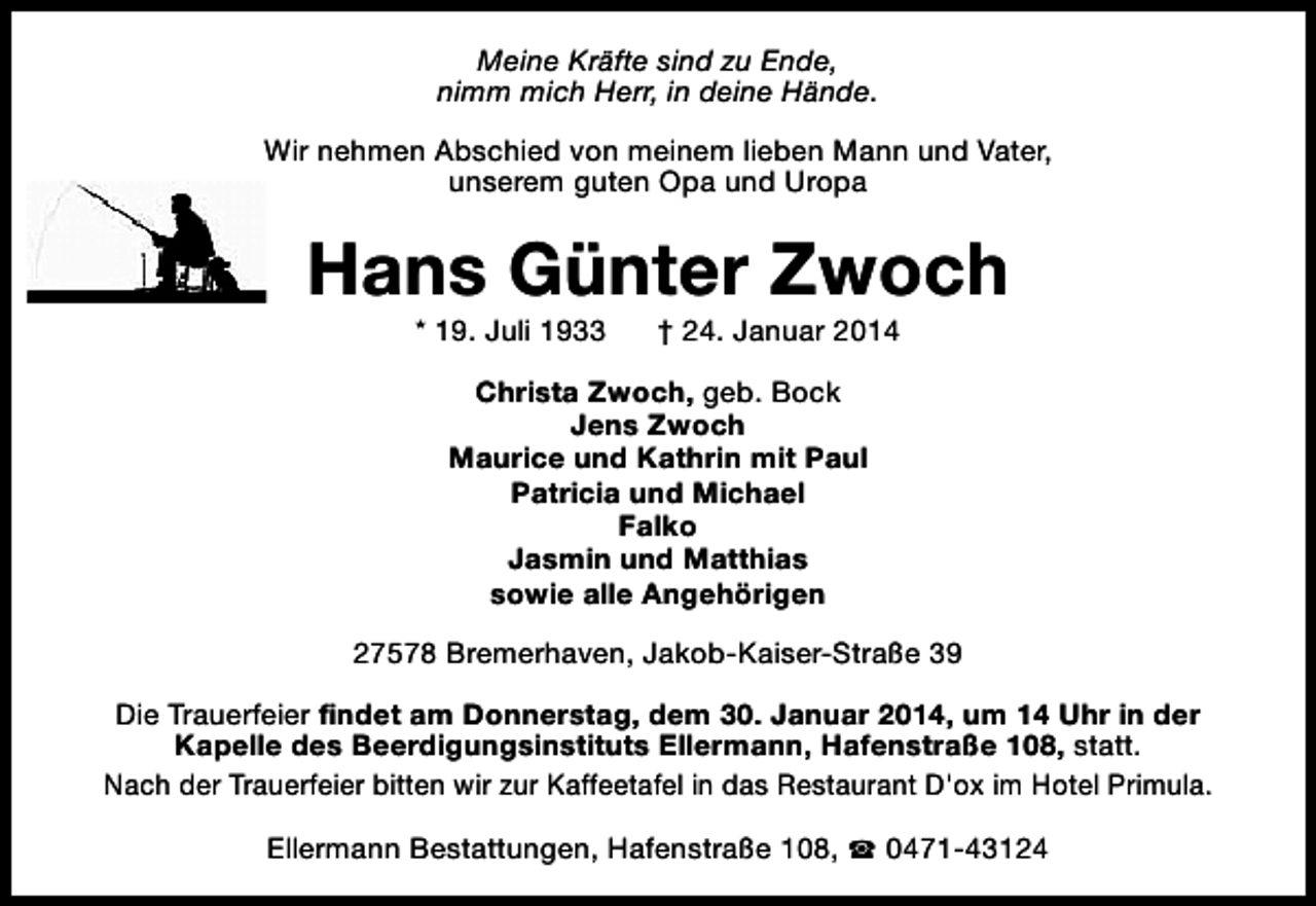 <p>Meine Kräfte sind zu Ende,<br />nimm mich Herr, in deine Hände.<br />Wir nehmen Abschied von meinem lieben Mann und Vater,<br />unserem guten Opa und Uropa</p><p>Hans Günter Zwoch<br />* 19. Juli 1933</p><p>† 24. Januar 2014</p><p>Christa Zwoch, geb. Bock<br />Jens Zwoch<br />Maurice und Kathrin mit Paul<br />Patricia und Michael<br />Falko<br />Jasmin und Matthias<br />sowie alle Angehörigen<br />27578 Bremerhaven, Jakob-Kaiser-Straße 39<br />Die Trauerfeier findet am Donnerstag, dem 30. Januar 2014, um 14 Uhr in der<br />Kapelle des Beerdigungsinstituts Ellermann, Hafenstraße 108, statt.<br />Nach der Trauerfeier bitten wir zur Kaffeetafel in das Restaurant D'ox im Hotel Primula.<br />Ellermann Bestattungen, Hafenstraße 108, S 0471-43124</p>