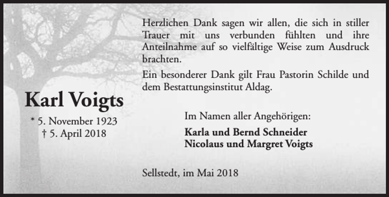 <p>Karl Voigts<br />* 5. November 1923<br />† 5. April 2018</p><p>Herzlichen Dank sagen wir allen, die sich in stiller<br />Trauer mit uns verbunden fühlten und ihre<br />Anteilnahme auf so vielfältige Weise zum Ausdruck<br />brachten.<br />Ein besonderer Dank gilt Frau Pastorin Schilde und<br />dem Bestattungsinstitut Aldag.<br />Im Namen aller Angehörigen:<br />Karla und Bernd Schneider<br />Nicolaus und Margret Voigts<br />Sellstedt, im Mai 2018</p>